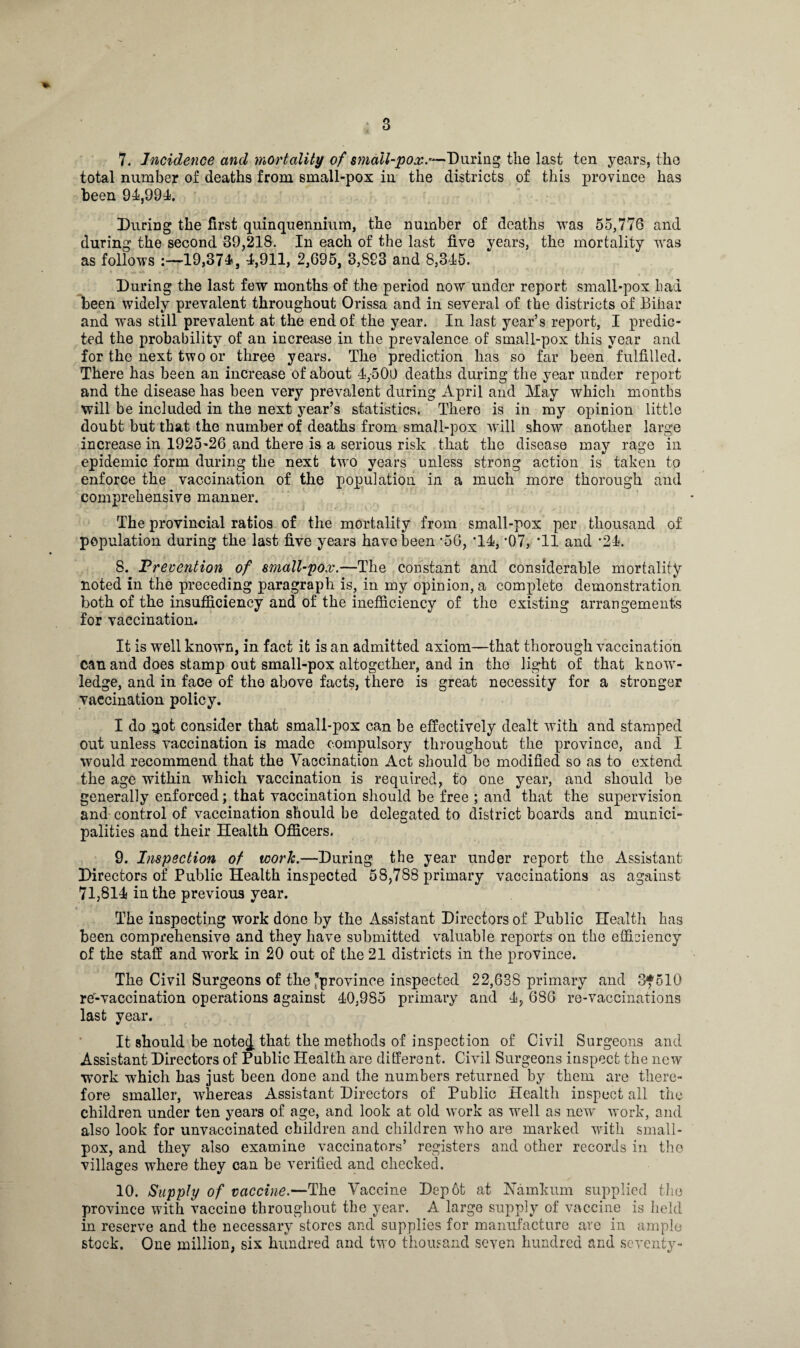 7. Incidence and mortality of small-pox.*— During the last ten years, the total number of deaths from small-pox in the districts of this province has been 94,994. During the first quinquennium, the number of deaths was 55,776 and during the second 39,218. In each of the last five years, the mortality was as follows :—19,374, 4,911, 2,695, 3,893 and 8,345. During the last few months of the period now under report small-pox had been widely prevalent throughout Orissa and in several of the districts of Bihar and was still prevalent at the end of the year. In last year’s report, I predic¬ ted the probability of an increase in the prevalence of small-pox this year and for the next two or three years. The prediction has so far been fulfilled. There has been an increase of about 4,-500 deaths during the year under report and the disease has been very prevalent during April and May which months will be included in the next year’s statistics. There is in my opinion little doubt but that the number of deaths from small-pox will show another large increase in 1925-26 and there is a serious risk that the disease may rage in epidemic form during the next two years unless strong action is taken to enforce the vaccination of the population in a much more thorough and comprehensive manner. The provincial ratios of the mortality from small-pox per thousand of population during the last five years have been *56, ’14, *07, 'll and ’24. 8. Prevention of small-pox.—The constant and considerable mortality noted in the preceding paragraph is, in my opinion, a complete demonstration both of the insufficiency and of the inefficiency of the existing arrangements for vaccination. It is well known, in fact it is an admitted axiom—that thorough vaccination can and does stamp out small-pox altogether, and in the light of that know¬ ledge, and in face of the above facts, there is great necessity for a stronger vaccination policy. I do ^ot consider that small-pox can be effectively dealt with and stamped out unless vaccination is made compulsory throughout the province, and I would recommend that the Vaccination Act should be modified so as to extend the age within which vaccination is required, to one year, and should be generally enforced; that vaccination should be free ; and that the supervision and control of vaccination should be delegated to district boards and munici¬ palities and their Health Officers. 9. Inspection of work.—During the year under report the Assistant Directors of Public Health inspected 58,788 primary vaccinations as against 71,814 in the previous year. The inspecting work done by the Assistant Directors of Public Health has been comprehensive and they have submitted valuable reports on the efficiency of the staff and wv>rk in 20 out of the 21 districts in the province. The Civil Surgeons of the’province inspected 22,638 primary and 3*510 re-vaccination operations against 40,985 primary and 4, 686 re-vaccinations last year. It should be notej that the methods of inspection of Civil Surgeons and Assistant Directors of Public Health are different. Civil Surgeons inspect the new w7ork which has just been done and the numbers returned by them are there¬ fore smaller, -whereas Assistant Directors of Public Health inspect all the children under ten years of age, and look at old work as well as new work, and also look for unvaccinated children and children who are marked with small¬ pox, and they also examine vaccinators’ registers and other records in the villages where they can be verified and checked. 10. Supply of vaccine.—The Vaccine Depot at JNamkum supplied the province with vaccine throughout the year. A large supply of vaccine is held in reserve and the necessary stores and supplies for manufacture are in ample stock. One million, six hundred and two thousand seven hundred and seventy-