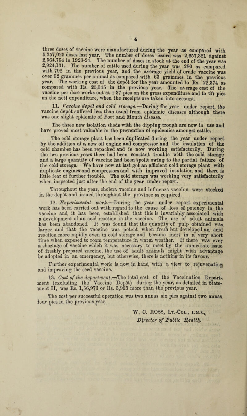 * 4 three doses of vaccine were manufactured during the year as compared with 5,357,025 doses last year. The number of doses issued was 2,057,321 against 2,564,754 in 1923-24. The number of doses in stock at the end of the year was 2,924,131. The number of cattle used during the year was 280 as compared with 792 in the previous year, and the average yield of crude vaccine was over 52 grammes per animal as compared with 63 grammes in the previous year. The working cost of the dep6t for the year amounted to Rs. 22,374 as compared with Rs. 25,545 in the previous year. The average cost of the vaccine per dose works out at 1*37 pies on the gross expenditure and to *37 pies on the net! expenditure, when the receipts are taken into account. 11. Vaccine depot and cold storage.—During the year under report, the vaccine depot suffered less than usual from epidemic diseases although there was one slight epidemic of Foot and Mouth disease. The three new isolation sheds with the dipping trough are now in use and have proved most valuable in the prevention of epidemics amongst cattle. The cold storage plant has been duplicated during the year under report by the addition of a new oil engine and compressor and the insulation of the cold chamber has been repacked and is now working satisfactorily. During the two previous years there had been constant trouble with the cold storage and a large quantity of vaccine had been spoilt owing to the partial failure of the cold storage. We have now at last got an efficient cold storage plant with duplicate engines and compressors and with improved insulation and there is little fear of further trouble. The cold storage was working very satisfactorily when inspected just after the end of the year under report. Throughout the year, cholera vaccine and influenza vaccine were stocked in the dep6t and issued throughout the province as required. 12. Experimental work.—During the year under report experimental work has been carried out with regard to the cause of loss of potency in the vaccine and it has been established that this is invariably associated with a development of an acid reaction in the vaccine. The use of adult animals has been abandoned. It was found that the quantity of pulp obtained was larger and that the vaccine was potent when fresh but developed an acid, reaction more rapidly even in cold storage and became inert in a very short time when exposed to room temperature in warm weather. If there was ever a shortage of vaccine which it was necessary to meet by the immediate issue of freshly prepared vaccine, the use of adult animals might with advantage be adopted in an emergency, but otherwise, there is nothing in its favour. Further experimental work is. now in hand with a view to rejuvenating and improving the seed vaccine. 13. Cost of the department.—IFhe total cost of the Vaccination Depart-, ment (excluding the. Yaccipe Dep6t) during the year, as detailed in State-, jnent II, was Its. 1,56,973 or Its. 3,993 more than the previous year. The cost per successful operation was two annas six pies against two anna^ four jues in the previous year. W. C. ROSS, Lt.-Col., i.m.s., Director of Public Health.