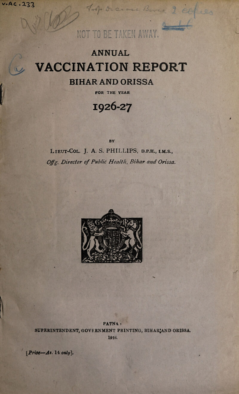 Ac-X22 v A Y '‘r * y fsL Km uu I ’A u nr DL Ti i !/r AM If Vr??V f Hr s n i s jrs:, ANNUAL y, VACCINATION REPORT BIHAR AND ORISSA FOR THE YEAR * 1926-27 BY Lieut-Col. J. A. S. PHILLIPS, d.p.h., i.m.s., Offg. Director of Public Health, Bihar and Orissa, PATN4 : SUPERINTENDENT, GOVERNMENT PRINTING, BIHARJAND ORISSA. 192*?.