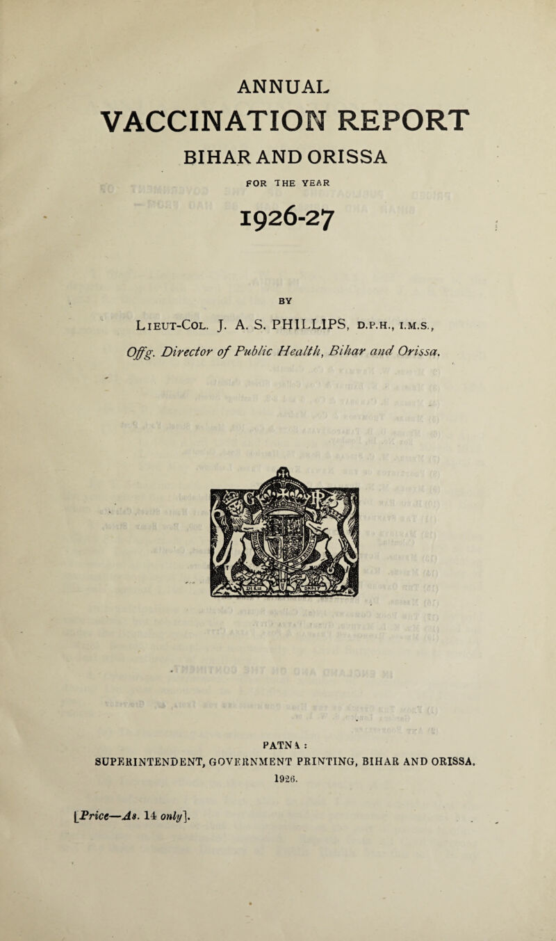 ANNUAL VACCINATION REPORT BIHAR AND ORISSA FOR THE YEAR 1926-27 BY Lieut-Col. J. A. S. PHILLIPS, d.p.h., i.m.s., Offg. Director of Public Health, Bihar and Orissa. PATN4 : SUPERINTENDENT, GOVERNMENT PRINTING, BIHAR AND ORISSA. 19*26.