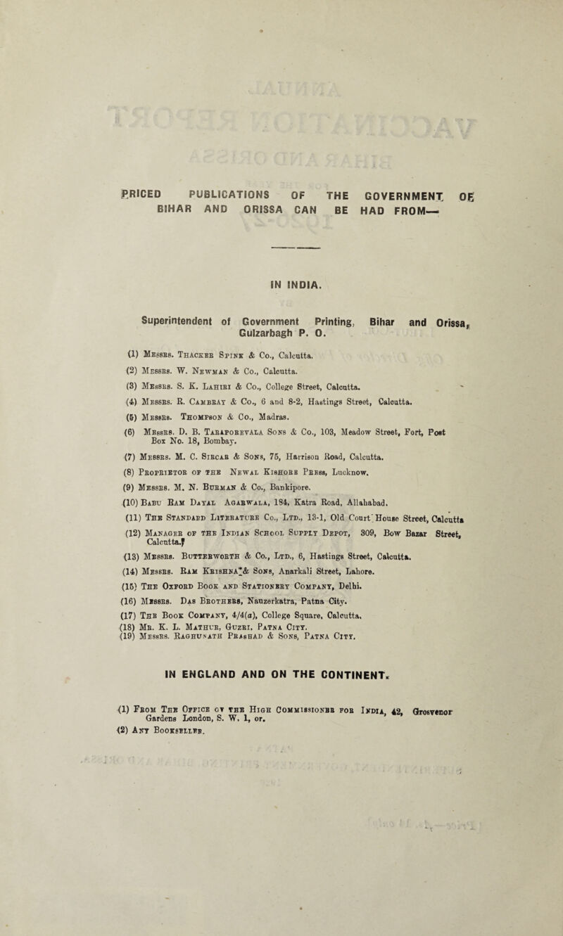 PRICED PUBLICATIONS OF THE GOVERNMENT Qg BIHAR AND ORISSA CAN BE HAD FROM— IN INDIA. Superintendent of Government Printing, Bihar and Orissar Gulzarbagh P. 0. (1) Messes. Thackeb Spink & Co., Calcutta. (2) Messes. W. Newman & Co., Calcutta. (3) Messes. S. K. Lahibi & Co., College Street, Calcutta. (4) Messes. R. Cambbay & Co., 6 and 8-2, Hastings Street, Calcutta. (5) Messes. Thompson & Co., Madras. (6) Messes. D. B. Tabapobevala Sons & Co., 103, Meadow Street, Fort, Post Box No. 18, Bombay. (7) Messes. M. C. Sibcab & Sons, 75, Harrison Road, Calcutta. (8) Pbopbietob op the Newal Kishobe Pbess, Lucknow. (9) Messes. M. N. Busman & Co., Bankipore. (10) Babu Bam Dayal Agabwala, 184, Katra Road, Allahabad. (11) The Standabd Litebatube Co., Ltd., 13-1, Old Court, House Street, Calcutta (12) Manages op the Indian School Supply Depot, 309, Bow Bazar Street, Calcutta.^ (13) Messes. Buttebwobth & Co., Ltd., 6, Hastings Street, Calcutta. (14) Me9SBs. Ram Kbishna& Sons, Anarkali Street, Lahore. (15) The Oxpobd Book and Stationbby Company, Delhi. (16) Messes. Das Bbothebs, Nauzerkatra, Patna City. (17) The Book Company, 4/4(a), College Square, Calcutta. (18) Mb. K. L. Mathub, Guzbi, Patna City. (19) Messes. Raghunath Pbashad & Sons, Patna City. IN ENGLAND AND ON THE CONTINENT* (1) Fbom The Oppice ot the High Commissionbb fob India 42 Grosvenor Gardens London, S. W, 1, or. * *