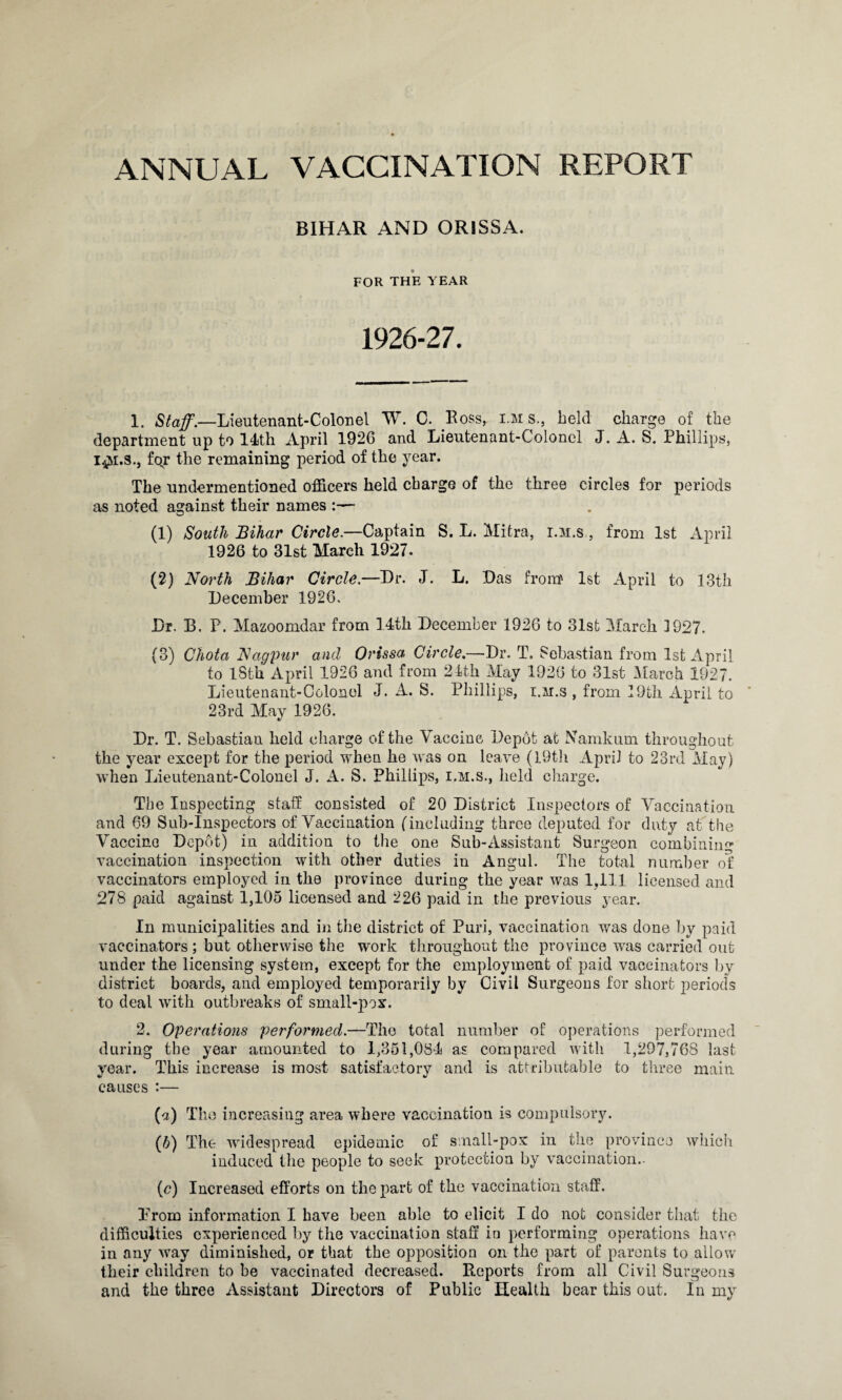 ANNUAL VACCINATION REPORT BIHAR AND ORISSA. FOR THE YEAR 1926-27. 1. Staff.—Lieutenant-Colonel W. C. Boss, i.m s., held charge of the department up to 14th April 1926 and Lieutenant-Colonel J. A. S. Phillips, foj* the remaining period of the year. The undermentioned officers held charge of the three circles for periods as noted against their names (1) South Bihar Circle.—Captain S. L. Mitra, i.m.s, from 1st April 1926 to 31st March 1927. (2) North Bihar Circle.—Dr. J. L. Das from' 1st April to 13th December 1926, Dr. B. P. Mazoomdar from 14th December 1926 to 31st March 1927. (3) Chota Nagpur and Orissa Circle.—Dr. T. Sebastian from 1st April to lSth April 1926 and from 24th May 1926 to 31st March 1927. Lieutenant-Colonel J. A. S. Phillips, i.m.s , from 19th April to 23rd May 1926. Dr. T. Sebastian held charge of the Vaccine Depot at Namkum throughout the year except for the period when he was on leave (19th April to 23rd May) when Lieutenant-Colonel J. A. S. Phillips, i.m.s., held charge. The Inspecting staff consisted of 20 District Inspectors of Vaccination and 69 Sub-Inspectors of Vaccination (including three deputed for duty at the Vaccine Depot) in addition to the one Sub-Assistant Surgeon combining vaccination inspection with other duties in Angul. The total number of vaccinators employed in the province during the year was 1,111 licensed and 278 paid against 1,105 licensed and 226 paid in the previous year. In municipalities and in the district of Puri, vaccination was done by paid vaccinators; but otherwise the work throughout the province was carried out under the licensing system, except for the employment of paid vaccinators by district boards, and employed temporarily by Civil Surgeons for short periods to deal with outbreaks of small-pox. 2. Operations performed.—The total number of operations performed during the year amounted to 1,351,084 as compared with 1,297,768 last year. This increase is most satisfactory and is attributable to three main causes :— {a) The increasing area where vaccination is compulsory. (li) The widespread epidemic of small-pox in the province which induced the people to seek protection by vaccination.- (c) Increased efforts on the part of the vaccination staff. Prom information I have been able to elicit I do not consider that the difficulties experienced by the vaccination staff in performing operations have in any way diminished, or that the opposition on the part of parents to allow their children to be vaccinated decreased. Reports from all Civil Surgeons and the three Assistant Directors of Public Health bear this out. In my