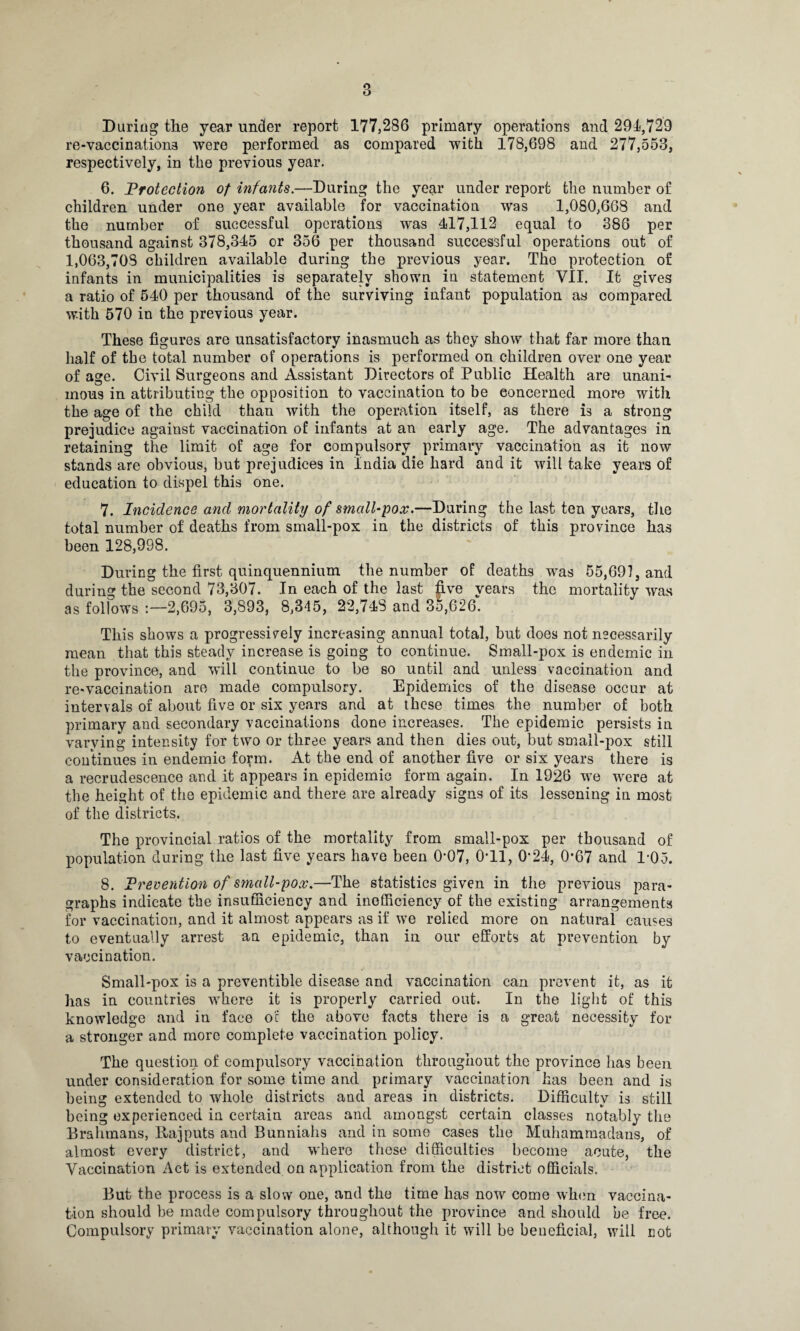 During the year under report 177,286 primary operations and 291,729 re-vaccination3 were performed as compared with 178,698 and 277,553, respectively, in the previous year. 6. Protection of infants.—During the year under report the number of children under one year available for vaccination was 1,080,668 and the number of successful operations was 417,112 equal to 386 per thousand against 378,345 or 356 per thousand successful operations out of 1,063,703 children available during the previous year. The protection of infants in municipalities is separately shown in statement VII. It gives a ratio of 540 per thousand of the surviving infant population as compared with 570 in the previous year. These figures are unsatisfactory inasmuch as they show that far more than half of the total number of operations is performed on children over one year of age. Civil Surgeons and Assistant Directors of Public Health are unani¬ mous in attributing the opposition to vaccination to be concerned more with the age of the child than with the operation itself, as there is a strong prejudice against vaccination of infants at an early age. The advantages in retaining the limit of age for compulsory primary vaccination as it now stands are obvious, but prejudices in India die hard audit will take years of education to dispel this one. 7. Incidence and mortality of small-pox.—During the last ten years, the total number of deaths from small-pox in the districts of this province has been 128,998. During the first quinquennium the number of deaths was 55,691, and during the second 73,307. In each of the last five years the mortality was as follows :—2,695, 3,893, 8,345, 22,743 and 35,626. This shows a progressively increasing annual total, but does not necessarily mean that this steady increase is going to continue. Small-pox is endemic in the province, and will continue to be so until and unless vaccination and re-vaccination are made compulsory. Epidemics of the disease occur at intervals of about five or six years and at these times the number of both primary and secondary vaccinations done increases. The epidemic persists in varying intensity for two or three years and then dies out, but small-pox still continues in endemic form. At the end of another five or six years there is a recrudescence and it appears in epidemic form again. In 1926 we were at the height of the epidemic and there are already signs of its lessening in most of the districts. The provincial ratios of the mortality from small-pox per thousand of population during the last five years have been 0-07, 0*11, 0*24, 0*67 and T05. 8. Prevention of small-pox.—The statistics given in the previous para¬ graphs indicate the insufficiency and inefficiency of the existing arrangements for vaccination, and it almost appears as if we relied more on natural causes to eventually arrest an epidemic, than in our efforts at prevention by vaccination. Small-pox is a preventible disease and vaccination can prevent it, as it has in countries where it is properly carried out. In the light of this knowledge and in face oil the above facts there is a great necessity for a stronger and more complete vaccination policy. The question of compulsory vaccination throughout the province has been under consideration for some time and primary vaccination has been and is being extended to whole districts and areas in districts. Difficulty is still being experienced in certain areas and amongst certain classes notably the Brahmans, llajputs and Bunniahs and in some cases the Muhammadans, of almost every district, and where these difficulties become acute, the Vaccination Act is extended on application from the district officials. But the process is a slow one, and the time has now come when vaccina¬ tion should be made compulsory throughout the province and should be free. Compulsory primary vaccination alone, although it will be beneficial, will not