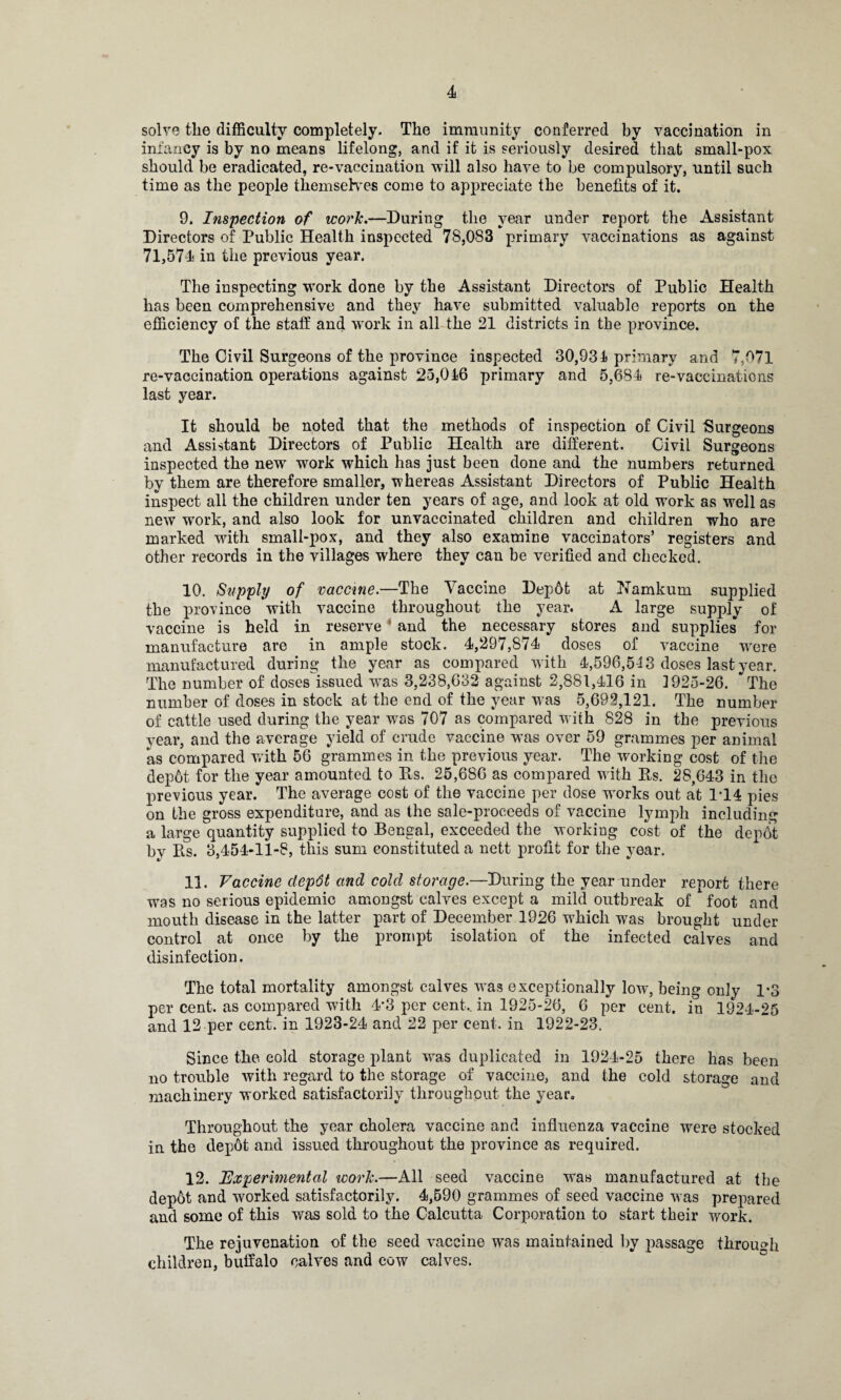 solve tlie difficulty completely. The immunity conferred by vaccination in infancy is by no means lifelong, and if it is seriously desired that small-pox should be eradicated, re-vaccination will also have to be compulsory, until such time as the people themselves come to appreciate the benefits of it. 9. Inspection of work.—During the year under report the Assistant Directors of Public Health inspected 78,083 primary vaccinations as against 71,574 in the previous year. The inspecting work done by the Assistant Directors of Public Health has been comprehensive and they have submitted valuable reports on the efficiency of the staff and work in all the 21 districts in the province. The Civil Surgeons of the province inspected 30,931 primary and 7,071 re-vaccination operations against 25,016 primary and 5,681 re-vaccinations last year. It should be noted that the methods of inspection of Civil Surgeons and Assistant Directors of Public Health are different. Civil Surgeons inspected the new work which has just been done and the numbers returned by them are therefore smaller, whereas Assistant Directors of Public Health inspect all the children under ten years of age, and look at old work as well as new work, and also look for unvaccinated children and children who are marked with small-pox, and they also examine vaccinators’ registers and other records in the villages where they can be verified and checked. 10. Supply of vaccine.—The \accine Dep6t at Harnkum supplied the province with vaccine throughout the year. A large supply of vaccine is held in reserve and the necessary stores and supplies for manufacture are in ample stock. 4,297,874 doses of vaccine were manufactured during the year as compared with 4,596,5-13 doses last year. The number of doses issued wras 3,238,632 against 2,881,416 in 1925-26. The number of doses in stock at the end of the year was 5,692,121. The number of cattle used during the year was 707 as compared with 828 in the previous year, and the average yield of crude vaccine was over 59 grammes per animal as compared with 56 grammes in the previous year. The working cost of the depot for the year amounted to Es. 25,686 as compared with Es. 28,643 in the previous year. The average cost of the vaccine per dose works out at 1T4 pies on the gross expenditure, and as the sale-proceeds of vaccine lymph including a large quantity supplied to Bengal, exceeded the working cost of the depot by Es. 3,454-11-8, this sum constituted a nett profit for the year. 11. Vaccine depdt and cold storage.—During the year under report there was no serious epidemic amongst calves except a mild outbreak of foot and mouth disease in the latter part of December 1926 which was brought under control at once by the prompt isolation of the infected calves and disinfection. The total mortality amongst calves was exceptionally low, being only 1*3 per cent, as compared with 4*3 per cent,, in 1925-26, 6 per cent, in 1924-25 and 12 per cent, in 1923-24 and 22 per cent, in 1922-23. Since the cold storage plant was duplicated in 1924-25 there has been no trouble with regard to the storage of vaccine, and the cold storage and machinery worked satisfactorily throughout the year. Throughout the year cholera vaccine and influenza vaccine were stocked in the depot and issued throughout the province as required. 12. 'Experimental work.—All seed vaccine was manufactured at the dep6t and worked satisfactorily. 4,590 grammes of seed vaccine was prepared and some of this was sold to the Calcutta Corporation to start their work. The rejuvenation of the seed vaccine was maintained by passage through children, buffalo calves and cow calves.