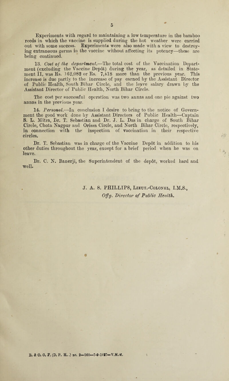 Experiments with regard to maintaining a low temperature in the bamboo reeds in which the vaccine is supplied during the hot weather were carried out with some success. Experiments were also made with a view to destroy¬ ing extraneous germs in the vaccine without affecting its potency—these are being continued. 13. Cost of the department.—The total cost of the Vaccination Depart¬ ment (excluding the Vaccine Depot) during the year, as detailed in State¬ ment II, was Rs. 162,082 or Rs. 7,418 more than the previous year. This increase is due partly to the increase of pay earned by the Assistant Director of Public Health, South Bihar Circle, and the leave salary drawn by the Assistant Director of Public Health, North Bihar Circle. The cost per successful operation was two annas and one pie against two annas in the previous year. 14. Personal.—In conclusion I desire to bring to the notice of Govern¬ ment the good work done by Assistant Directors of Public Health—Gaptain S. L. Mitra, Dr. T. Sebastian and Dr. J. L. Das in charge of South Bihar Circle, Chota Nagpur and Orissa Circle, and North Bihar Circle, respectively, in connection with the inspection of vaccination in their respective circles. Dr. T. Sebastian was in charge of the Vaccine Dep6t in addition to his other duties throughout the year, except for a brief period when he was on leave. Dr. C. N. Banerji, the Superintendent of the dep6t, worked hard and well. J. A. S. PHILLIPS, Lietjt.-Colonel, I.M.S., Offg. Director of Public Health. B. & 0. G. P. (D. P. H..) no. 2—560—7-0-1W—V.M.M.