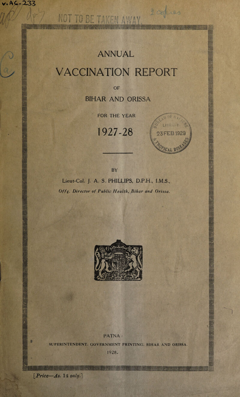 n. r H A ■ Mi' { t ANNUAL VACCINATION REPORT BIHAR AND ORISSA FOR THE YEAR Lieut-Col. J. A. S. PHILLIPS, D.P.H., I.M.S Offg. Director of Public Health, Bihar and Orissa PATNA SUPERINTENDENT, GOVERNMENT PRINTING, BIHAR AND ORISSA A > [Price—As, 14 only. ]