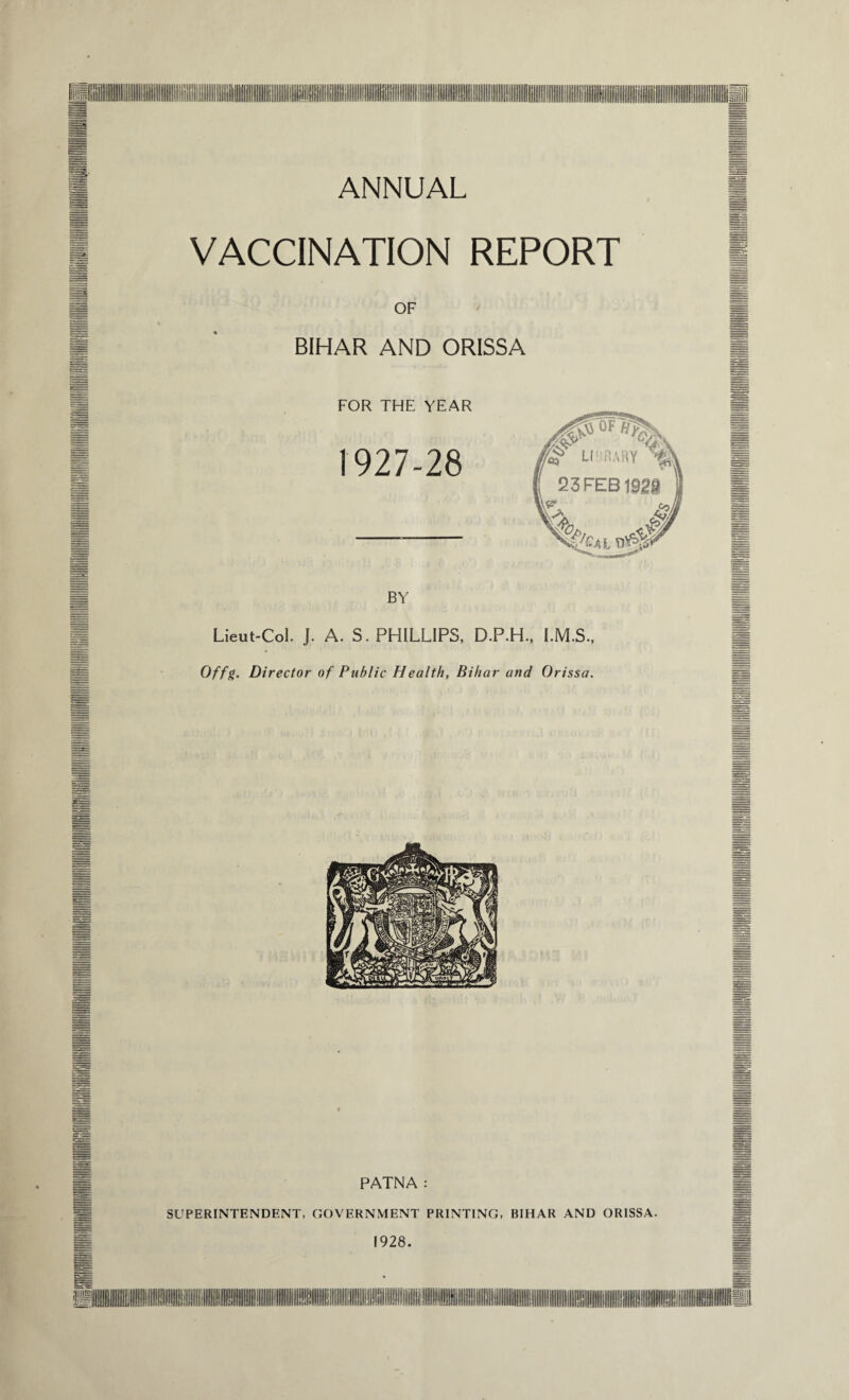 ANNUAL VACCINATION REPORT OF BIHAR AND ORISSA FOR THE YEAR 1927-28 BY Lieut-Col. J. A. S. PHILLIPS, D.P.H., I.M.S., Offg. Director of Public Health, Bihar and Orissa. PATNA: SUPERINTENDENT, GOVERNMENT PRINTING, BIHAR AND ORISSA. 1928.