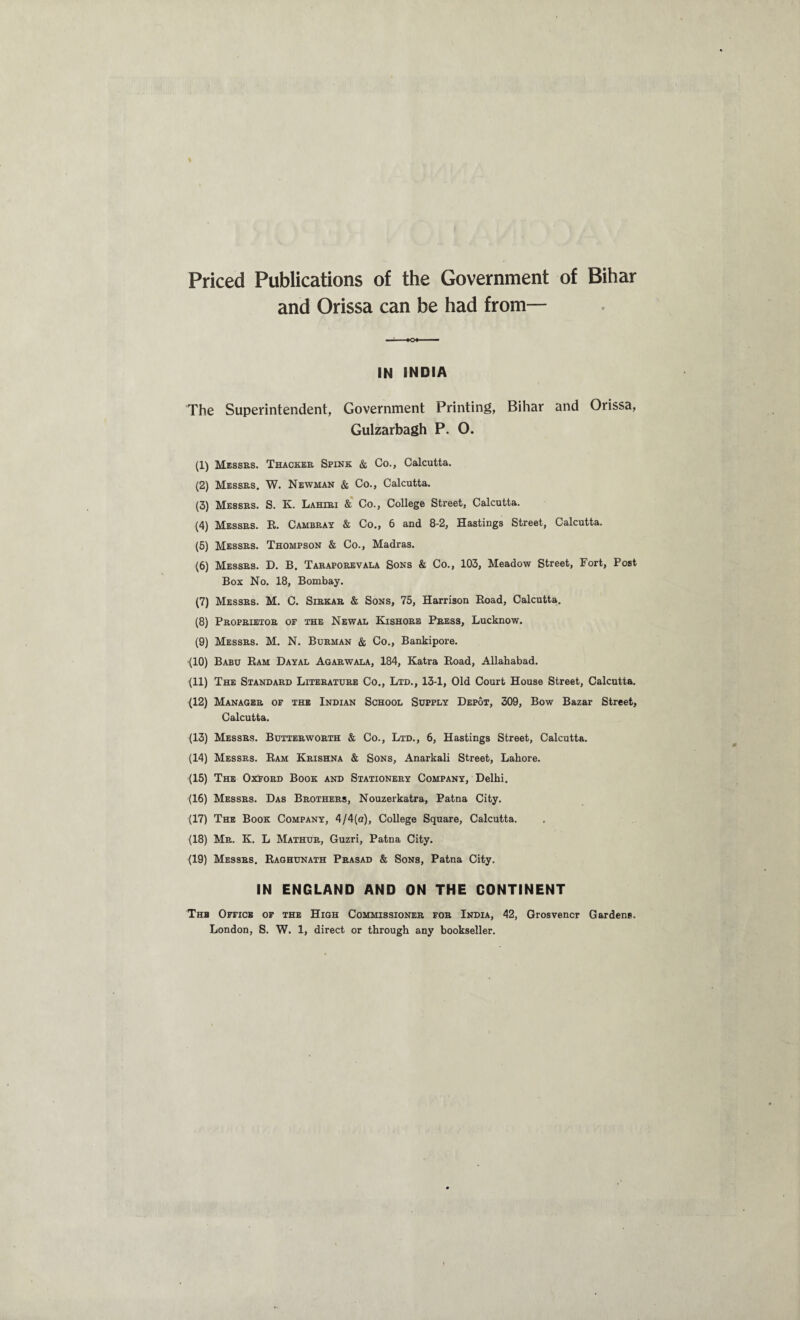 Priced Publications of the Government of Bihar and Orissa can be had from— IN INDIA The Superintendent, Government Printing, Bihar and Orissa, Gulzarbagh P. O. (1) Messes. Thacker Spink & Co., Calcutta. (2) Messes. W. Newman & Co., Calcutta. (3) Messes. S. K. Lahiri & Co., College Street, Calcutta. (4) Messes. R. Cambray & Co., 6 and 8-2, Hastings Street, Calcutta. (5) Messes. Thompson & Co., Madras. (6) Messes. D. B. Taeaporevala Sons & Co., 103, Meadow Street, Fort, Post Box No. 18, Bombay. (7) Messes. M. C. Siekar & Sons, 75, Harrison Road, Calcutta. (8) Proprietoe of the Newal Kishoeb Press, Lucknow. (9) Messes. M. N. Burman & Co., Bankipore. (10) Babu Ram Dayal Agarwala, 184, Katra Road, Allahabad. (11) The Standard Literature Co., Ltd., 13-1, Old Court House Street, Calcutta. (12) Manager of the Indian School Supply Depot, 309, Bow Bazar Street, Calcutta. (13) Messrs. Butterworth & Co., Ltd., 6, Hastings Street, Calcutta. (14) Messrs. Ram Krishna & Sons, Anarkali Street, Lahore. (15) The Oxford Book and Stationery Company, Delhi. (16) Messrs. Das Brothers, Nouzerkatra, Patna City. (17) The Book Company, 4/4(a), College Square, Calcutta. (18) Mr. K. L Mathur, Guzri, Patna City. (19) Messrs. Raghunath Prasad & Sons, Patna City. IN ENGLAND AND ON THE CONTINENT The Office of the High Commissioner for India, 42, Grosvencr Gardens.