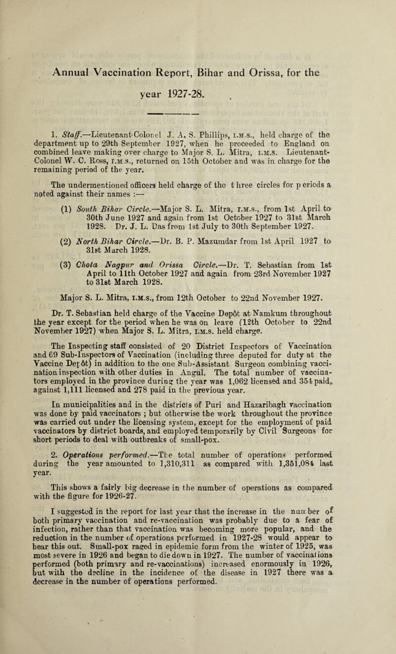 Annual Vaccination Report, Bihar and Orissa, for the year 1927-28. 1. Staff.—Lieutenant-Colon el J. A. S. Phillips, i.m.s., held charge of the department up to 29th September 1927, when he proceeded to England on combined leave making over charge to Major S. L. Mitra, i.m.s. Lieutenant- Colonel W. C. Ross, i.m.s., returned on 15th October and was in charge for the remaining period of the year. The undermentioned officers held charge of the t hree circles for p eriods a noted against their names :— a) South Bihar Circle.—Major S. L. Mitra, i.m.s., from 1st April to 30th June 1927 and again from 1st October 1927 to 31st March 1928. Dr. J. L. Das from 1st July to 30th September 1927. (2) North Bihar Circle.—Dr. B. P. Mazumdar from 1st April 1927 to 31st March 1928. (3) Chota Nagpur and Orissa Circle.—Dr. T. Sebastian from 1st April to 11th October 1927 and again from 23rd November 1927 to 31st March 1928. Major S. L. Mitra, i.m.s., from 12th October to 22nd November 1927. Dr. T. Sebastian held charge of the Vaccine Dep6t at Namkum throughout the year except for the period when he was on leave (12th October to 22nd November 1927) when Major S. L. Mitra, i.m.s. held charge. The Inspecting staff consisted of 20 District Inspectors of Vaccination and 69 Sub-Inspectors of Vaccination (including three deputed for duty at the Vaccine Dep6t) in addition to the one Sub-Assistant Surgeon combining vacci¬ nation inspection with other duties in Angul. The total number of vaccina¬ tors employed in the province during the year was 1,062 licensed and 351 paid,, against 1,111 licensed and 278 paid in the previous year. In municipalities and in the districts of Puri and Hazaribagh vaccination was done by paid vaccinators ; but otherwise the work throughout the province was carried out under the licensing system, except for the employment of paid vaccinators by district boards, and employed temporarily by Civil Surgeons for short periods to deal with outbreaks of small-pox. 2. Operations performed.—The total number of operations performed during the year amounted to 1,310,311 as compared with 1,351,081 last year. This shows a fairly big decrease in the number of operations as compared with the figure for 1926-27. I suggested in the report for last year that the increase in the nunc her o^ both primary vaccination and re-vaccination was probably due to a fear of infection, rather than that vaccination was becoming more popular, and the reduction in the number of operations performed in 1927-28 would appear to bear this out. Small-pox raged in epidemic form from the winter of 1925, was most severe in 1926 and began to die down in 1927. The number of vaccinations performed (both primary and re-vaccinations) increased enormously in 1926, but with the decline in the incidence of the disease in 1927 there was a decrease in the number of operations performed.