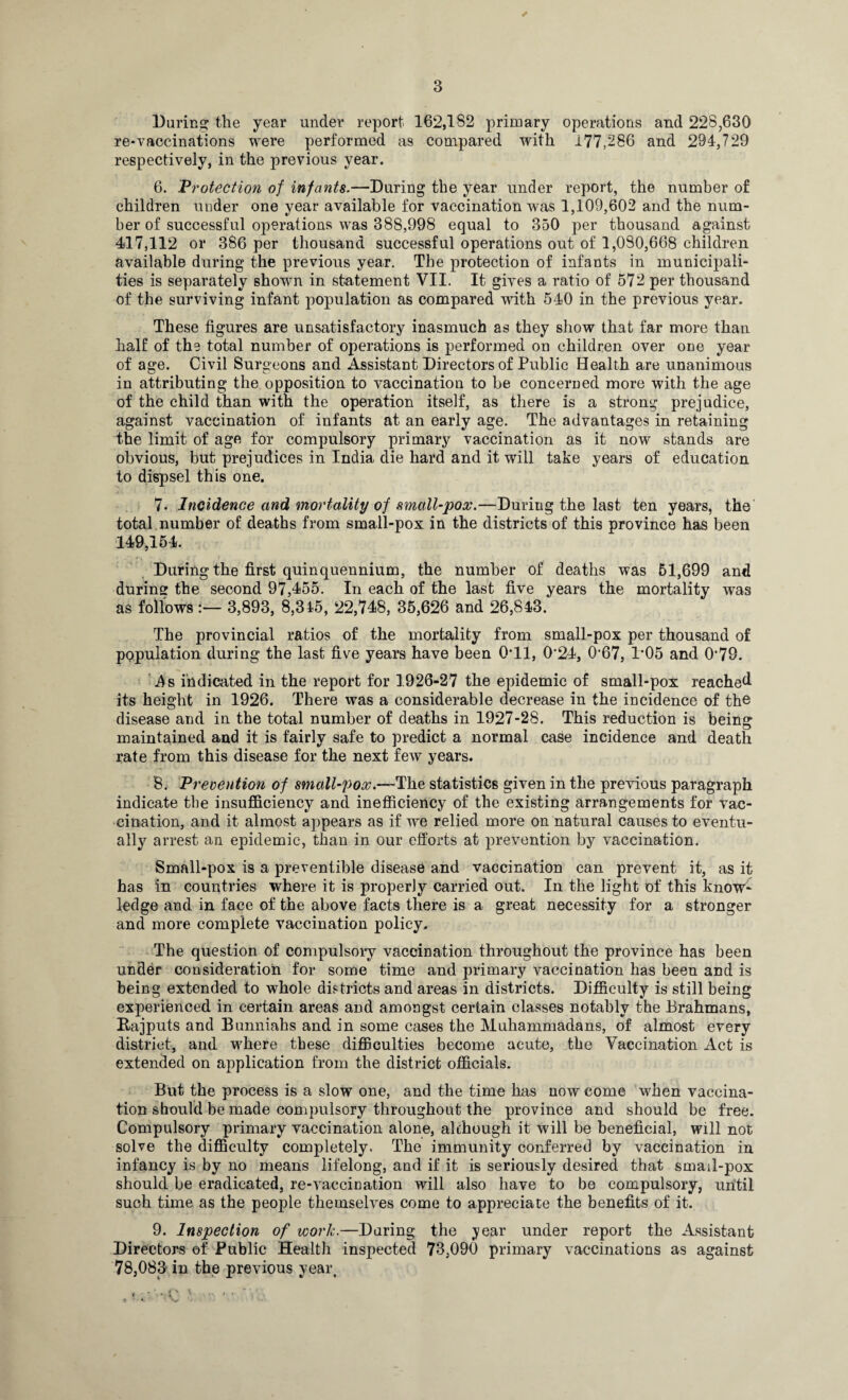 ✓ During the year under report 162,182 primary operations and 228,630 re-vaccinations were performed as compared with 177,286 and 294,729 respectively, in the previous year. 6. Protection of infants.—During the year under report, the number of children under one year available for vaccination was 1,109,602 and the num¬ ber of successful operations was 388,998 equal to 350 per thousand against 417,112 or 386 per thousand successful operations out of 1,090,668 children available during the previous year. The protection of infants in municipali¬ ties is separately shown in statement VII. It gives a ratio of 572 per thousand of the surviving infant population as compared with 540 in the previous year. These figures are unsatisfactory inasmuch as they show that far more than half of the total number of operations is performed on children over one year of age. Civil Surgeons and Assistant Directors of Public Health are unanimous in attributing the opposition to vaccination to be concerned more with the age of the child than with the operation itself, as there is a strong prejudice, against vaccination of infants at an early age. The advantages in retaining the limit of age for compulsory primary vaccination as it now stands are obvious, but prejudices in India die hard and it will take years of education to dispsel this one. 7. Incidence and mortality of small-pox.—During the last ten years, the total number of deaths from small-pox in the districts of this province has been 149,154. During the first quinquennium, the number of deaths was 61,699 and during the second 97,455. In each of the last five years the mortality was as follows3,893, 8,345, 22,748, 35,626 and 26,843. The provincial ratios of the mortality from small-pox per thousand of population during the last five years have been 0*11, 0'24, 0‘67, 1*05 and 079. ■ As indicated in the report for 1926-27 the epidemic of small-pox reached its height in 1926. There was a considerable decrease in the incidence of the disease and in the total number of deaths in 1927-28. This reduction is being maintained and it is fairly safe to predict a normal case incidence and death rate from this disease for the next few years. 8. Prevention of small-pox.—The statistics given in the previous paragraph indicate tbe insufficiency and. inefficiency of the existing arrangements for vac¬ cination, and it almost appears as if we relied more on natural causes to eventu¬ ally arrest an epidemic, than in our efforts at prevention by vaccination. Small-pox is a preventible disease and vaccination can prevent it, as it has in countries where it is properly carried out. In the light of this know¬ ledge and in face of the above facts there is a great necessity for a stronger and more complete vaccination policy. The question of compulsory vaccination throughout the province has been under consideration for some time and primary vaccination has been and is being extended to whole districts and areas in districts. Difficulty is still being experienced in certain areas and amongst certain classes notably the Brahmans, Bajputs and Bunniahs and in some cases the Muhammadans, of almost every district, and where these difficulties become acute, the Vaccination Act is extended on application from the district officials. But the process is a slow one, and the time has now come when vaccina¬ tion should be made compulsory throughout the province and should be free. Compulsory primary vaccination alone, although it will be beneficial, will not solve the difficulty completely. The immunity conferred by vaccination in infancy is by no means lifelong, and if it is seriously desired that smail-pox should be eradicated, re-vaccination will also have to be compulsory, until such time as the people themselves come to appreciate the benefits of it. 9. Inspection of work.—Daring the tyear under report the Assistant Directors of Public Health inspected 73,090 primary vaccinations as against 78,083 in the previous year.