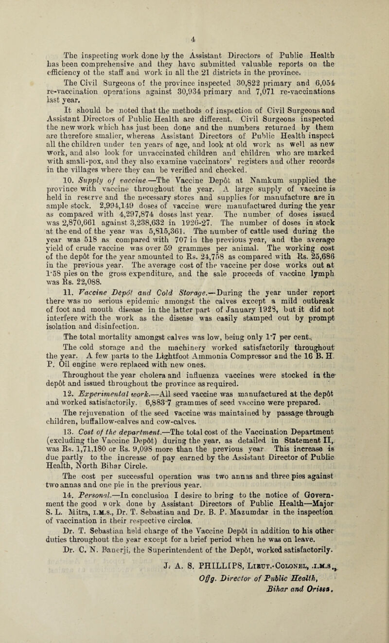 The inspecting work done by the Assistant Directors of Public Health has been comprehensive and they have submitted valuable reports on the efficiency ol the staff and work in all the 21 districts in the province. The Civil Surgeons of the province inspected 30,822 primary and 6,054 re-vaccination operations against 30,934 primary and 7,071 re-vaccinations last year. It should be noted that the methods of inspection of Civil Surgeons and Assistant Directors of Public Health are different. Civil Surgeons inspected the new work which has just been done and the numbers returned by them are therefore smaller, whereas Assistant Directors of Public Health inspect all the children under ten years of age, and look at old work as well as new work, and also look for unvaccinated children and children who are marked with small-pox, and they also examine vaccinators’ registers and other records in the villages where they can be verified and checked. 10. Supply of vaccine.—The Vaccine Depbfc at Namkum supplied the province with vaccine throughout the year. A large supply of vaccine is held in reserve and the necessary stores and supplies for manufacture are in ample stock. 2,994,149 doses of vaccine were manufactured during the year as compared with 4,297,874 dos6s last year. The number of doses issued was 2,870,661 against 3,238,632 in 1926-27. The number of doses in stock at the end of the year was 5,815,361. The number of cattle used during the year was 518 as compared with 707 in the previous year, and the average yield of crude vaccine was over 59 grammes per animal. The working cost of the dep6t for the year amounted to Rs. 24,758 as compared with Rs. 25,686 in the previous year. The average cost of the vaccine per dose works out at 1*58 pies on the gross expenditure, and the sale proceeds of vaccine lymph was Rs. 22,088. 11. Vaccine Depot and Cold Storage.—During the year under report there was no serious epidemic amongst the calves except a mild outbreak of foot and mouth disease in the latter part of January 1928, but it did not interfere with the work as the disease was easily stamped out by prompt isolation and disinfection. The total mortality amongst calves was low, being only 1*7 per cent.j The cold storage and the machinery worked satisfactorily throughout the year. A few parts to the Lightfoot Ammonia Compressor and the 16 B. H. P. Oil engine were replaced with new ones. Throughout the year cholera and influenza vaccines were stocked in the depot and issued throughout the province as required. 12. Experimental work.—All seed vaccine was manufactured at the dep6t and wrorked satisfactorily. 6,883’7 grammes of seed vaccine were prepared. The rejuvenation of the seed vaccine was maintained by passage through children, buffallow-calves and cow-calves. 13. Cost of the department.—The total cost of the Vaccination Department (excluding the Vaccine Depdt) during the year, as detailed in Statement II, was Rs. 1,71,180 or Rs. 9,098 more than the previous year This increase is due partly to the increase of pay earned by the Assistant Director of Public Health, North Bihar Circle. The cost per successful operation was two annas and three pies against two annas and one pie in the previous year. 14. Personal.—In conclusion I desire to bring to the notice of Govern¬ ment the good v ork done by Assistant Directors of Public Health—Major S. L. Mitra, i.m.s., Dr. T. Sebastian and Dr. B. P. Mazumdar in the inspection of vaccination in their respective circles. Dr. T. Sebastian held charge of the Vaccine Dep6t in addition to his other duties throughout the year except for a brief period when he was on leave. Dr. C. N. Banerji, the Superintendent of the Dep6t, worked satisfactorily. J; A. S. PHILLIPS, Lieut.-Colonel, .i.m.s,# Offg. Director of Public Health, Bihar and Orissa *