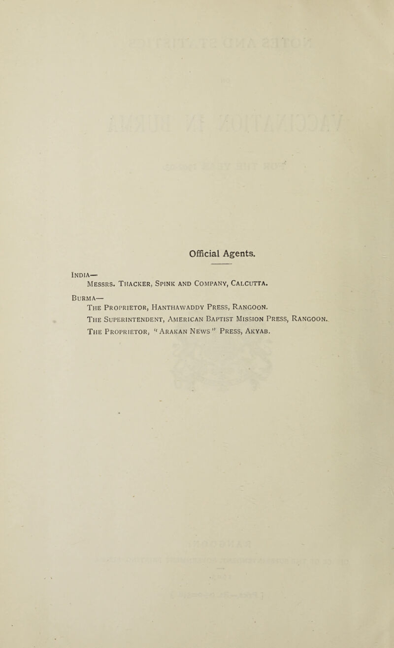 Official Agents. India— Messrs. Thacker, Spink and Company, Calcutta. Burma— The Proprietor, Hanthawaddy Press, Rangoon. The Superintendent, American Baptist Mission Press, Rangoon. The Proprietor, “ Arakan News” Press, Akyab.