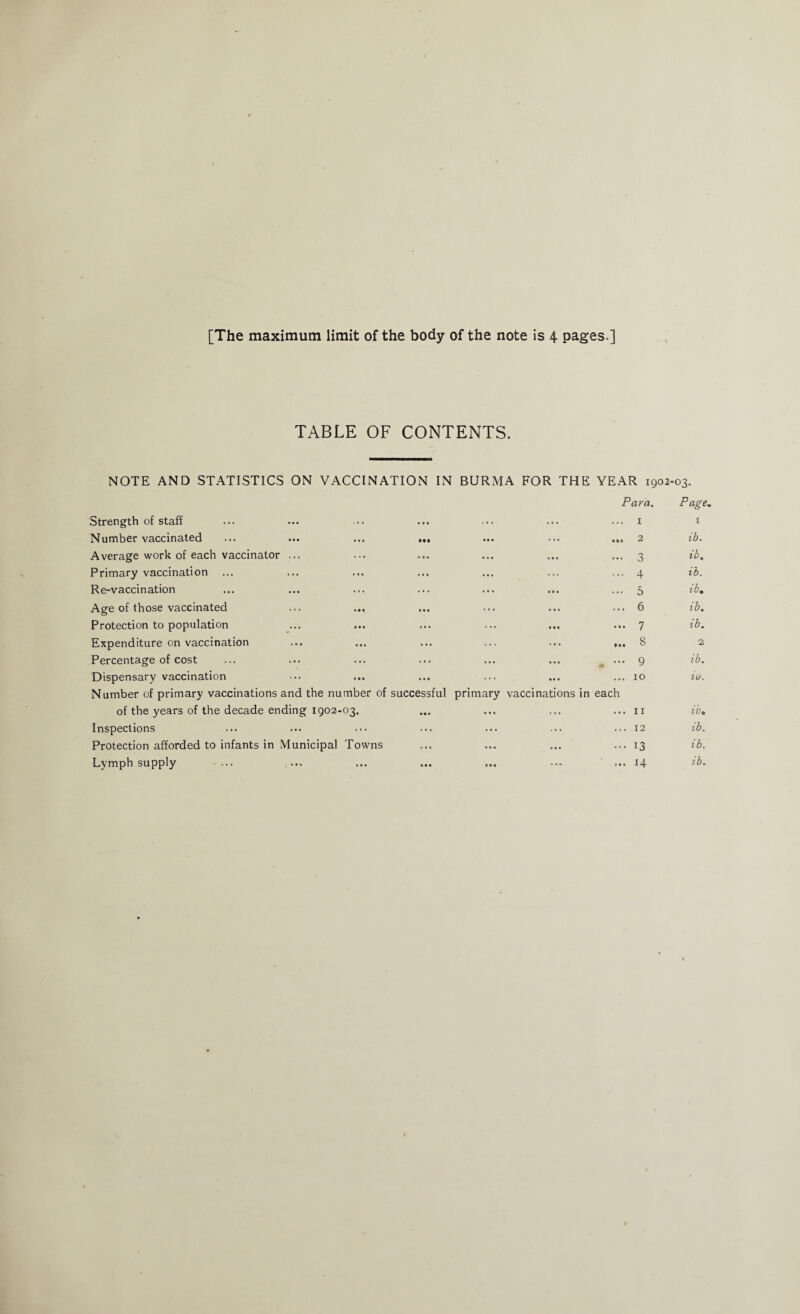 [The maximum limit of the body of the note is 4 pages ] TABLE OF CONTENTS. NOTE AND STATISTICS ON VACCINATION IN BURMA FOR THE YEAR 1902-03. Para. Page. Strength of staff ... 1 i Number vaccinated ... ... ... ... ••• ••• tit 2 ib. Average work of each vaccinator ... ... 3 ib. Primary vaccination ... 4 ib. Re-vaccination ... ... ... 5 ib. Age of those vaccinated ... 6 ib. Protection to population ... 7 ib. Expenditure on vaccination ... 8 2 Percentage of cost * ••• 9 ib. Dispensary vaccination Number of primary vaccinations and the number of successful ... 10 primary vaccinations in each in. of the years of the decade ending 1902-03. ... ... ... 11 ib• Inspections ... ... ... 12 ib. Protection afforded to infants in Municipal Towns ... ... ...13 ib. Lymph supply ... ■ * * ...14 ib.