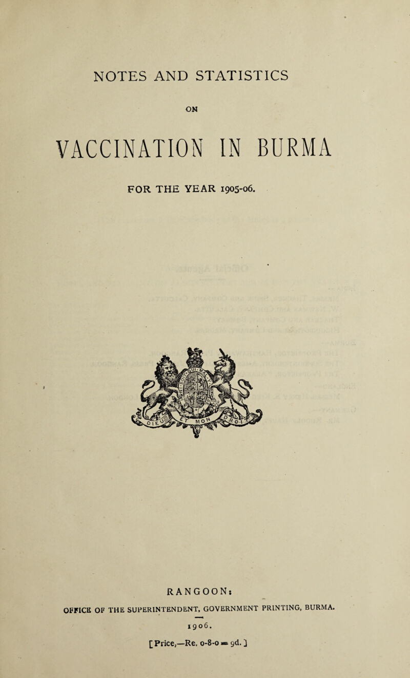 ON VACCINATION IN BURMA FOR THE YEAR 1905-06. RANGOONj OFFICE OF THE SUPERINTENDENT, GOVERNMENT PRINTING, BURMA. 1906. [Price,—Re. 0-8-0 ■=- gd. ]