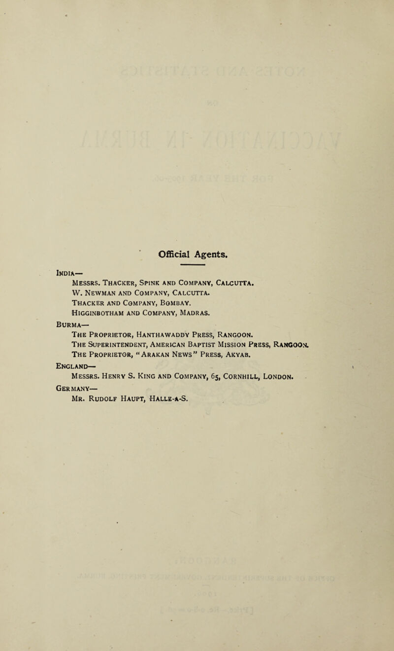 Official Agents. India— Messrs. Thacker, Spink and Company, Calcutta. W. Newman and Company, Calcutta. Thacker and Company, Bombay. Higginbotham and Company, Madras. Burma— The Proprietor, Hanthawaddy Press, Rangoon. The Superintendent, American Baptist Mission Press, Rangoon. The Proprietor, “Arakan News” Press, Akyab. England— Messrs. Henry S. King and Company, 65, Cornhill, London. Germany— Mr. Rudolf Haupt, Halle-a-S.