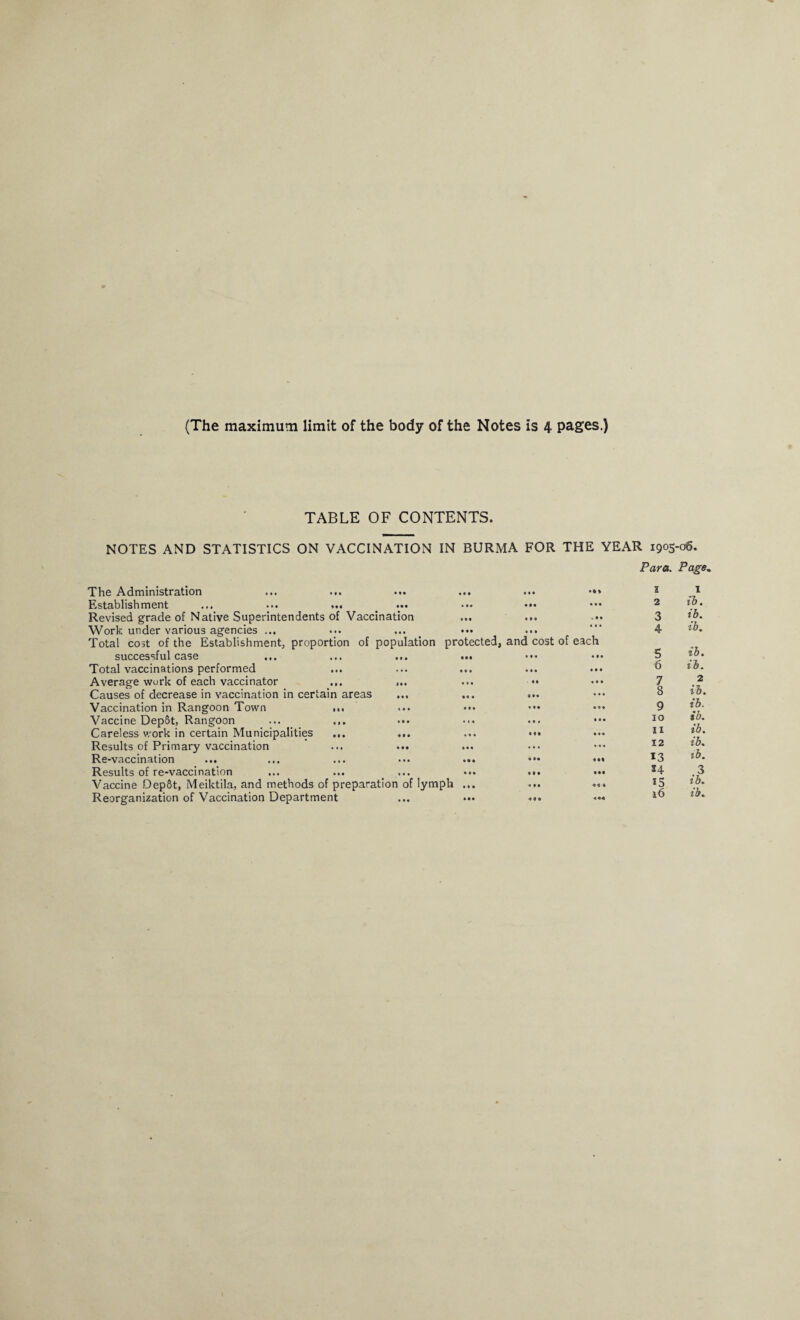 (The maximum limit of the body of the Notes is 4 pages.) TABLE OF CONTENTS. NOTES AND STATISTICS ON VACCINATION IN BURMA FOR THE YEAR 1905. Para. The Administration Establishment ... ••• ... Revised grade of Native Superintendents of Vaccination Work under various agencies ... Total cost of the Establishment, proportion of population protect successful case ... ... ... ... Total vaccinations performed Average work of each vaccinator ... ,.. Causes of decrease in vaccination in certain areas Vaccination in Rangoon Town ... Vaccine DepSt, Rangoon ... ... Careless work in certain Municipalities ... ... Results of Primary vaccination ... ... Re-vaccination ... ... ... ... ... Results of re-vaccination Vaccine Dep&t, Meiktila, and methods of preparation of lymph ... ■06. Page, 9 9 9 •It I 1 • 9 • 9 9 9 2 ib. «M .99 3 ib. ill • ■ • and cost of each 4 ib. • 9 • 999 5 ib. • 99 9 9 9 6 ib. 99 • 9 9 7 2 9 99 • 9 9 8 ib. 9 9 9 9 9 9 9 ib. 9 9# 9 9 9 10 ib. 9 9 9 9 99 IX ib. ... 9 9 9 12 ib. • 99 991 13 tb. 9 9 9 9 99 S4 .3 9 9 9 ««» 15 ib. 16 ib.