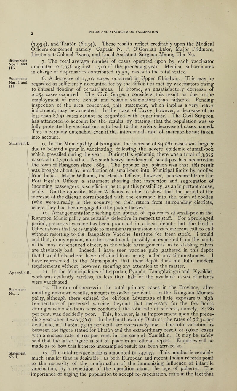 NOTES AND STATISTICS ON VACCINATION Statements Nos. 1 and III. Statements Nos. I and III. (7,954), and Thaton (6,134). These results reflect creditably upon the Medical Officers concerned, namely, Captain N. P. O’Gorman Lalor, Major Pridmore, Lieutenant-Colonel Evans, and Local Assistant Surgeon Maung Tha Nu. 7. The total average number of cases operated upon by each vaccinator amounted to 1,956, against 1,706 of the preceding year. Medical subordinates in charge of dispensaries contributed 17,507 cases to the total stated. 8. A decrease of 1,707 cases occurred in Upper Chindwin. This may be regarded as sufficiently accounted for by the difficulties met by vaccinators owing- to unusual flooding of certain areas. In Prome, an unsatisfactory decrease of 2,054 cases occurred. The Civil Surgeon considers this result as due to the employment of more honest and reliable vaccinators than hitherto. Pending inspection of the area concerned, this statement, which implies a very heavy indictment, may be accepted. In the case of Tavoy, however, a decrease of no less than 8,651 cases cannot be regarded with equanimity. The Civil Surgeon has attempted to account for the results by stating that the population was so fully protected by vaccination as to lead to the serious decrease of cases named. This is certainly untenable, even if the intercensal rate of increase be not taken into account. Statement I. Appendix B State ne nt No. I. Statement No. I. 9. In the Municipality of Rangoon, the increase of 24,081 cases was largely due to belated vigour in vaccinating, following the severe epidemic of small-pox which prevailed during the year. During this epidemic, there was a total of 3,975 cases with 1,276 deaths. No such heavy incidence of small-pox has occurred in the town of Rangoon since 1883. The popular lay Opinion was that this result was brought about by introduction of small-pox into Municipal limits by coolies from India. Major Williams, the Health Officer, however, has secured from the Port Health Officer a statement showing that inspection and segregation of incoming passengers is so efficient as to put this possibility, as an important cause, aside. On the opposite, Major Williams is able to show that the period of the increase of the disease corresponded with the entrance into the town of coolies (who were already in the country) on their return from surrounding districts, where they had been engaged in the paddy harvest. 10. Arrangements for checking the spread of epidemics of small-pox in the Rangoon Municipality are certainly defective in respect to staff. For a prolonged period, preserved vaccine has been produced in a local depot; but the Health Officer shows that he is unable to maintain transmission of vaccine from calf to calf without resorting to the Bangalore Vaccine Institute for fresh stock. I would add that, in my opinion, no other result could possibly be expected from the hands of the most experienced officer, as the whole arrangements as to stabling calves are absolutely bad. Indeed, I have seen vaccine pulp gathered in this depot that I would elsewhere have refrained from using under any circumstances. I have represented to the Municipality that their depot does not fulfil modern requirements without, however, securing any attention to the matter. 11. In the Municipalities of Letpadan, Pyapon, Taungdwingyi and Kyaiklat, work was evidently careless, as less than half of the available cases of infants were vaccinated. 12. The rate of success in the total primary cases in the Province, after omitting unknown results, amounts to 90-80 per cent. In the Rangoon Munici¬ pality, although there existed the obvious advantage of little exposure to high temperature of preserved vaccine, beyond that necessary for the few hours during which operations were conducted, the total rate of success, namely, 84-86 per cent, was decidedly poor. This, however, is an improvement upon the prece¬ ding year when it was 73*67. In the Hanthawaddy District, the rates of 76-34 per cent, and, in Thaton, 73-13 per cent, are excessively low. The total variation is between the figure stated for Thaton and the extraordinary result of 9,620 cases with a success rate of 100 per cent, in the case of Yamethin, It may be safely- said that the latter figure is out of place in an official report. Enquiries will be made as to how this hitherto unexampled result has been arrived at. 13. The total re-vaccinations amounted to 54,297. This number is certainly much smaller than is desirable ; as both European and recent Indian records point 10 the necessity of the confirmation of the immunizing influence of infantile vaccination, by a repetition of the operation about the age of puberty. The importance of urging the population to accept re-vaccination, rests in the fact that