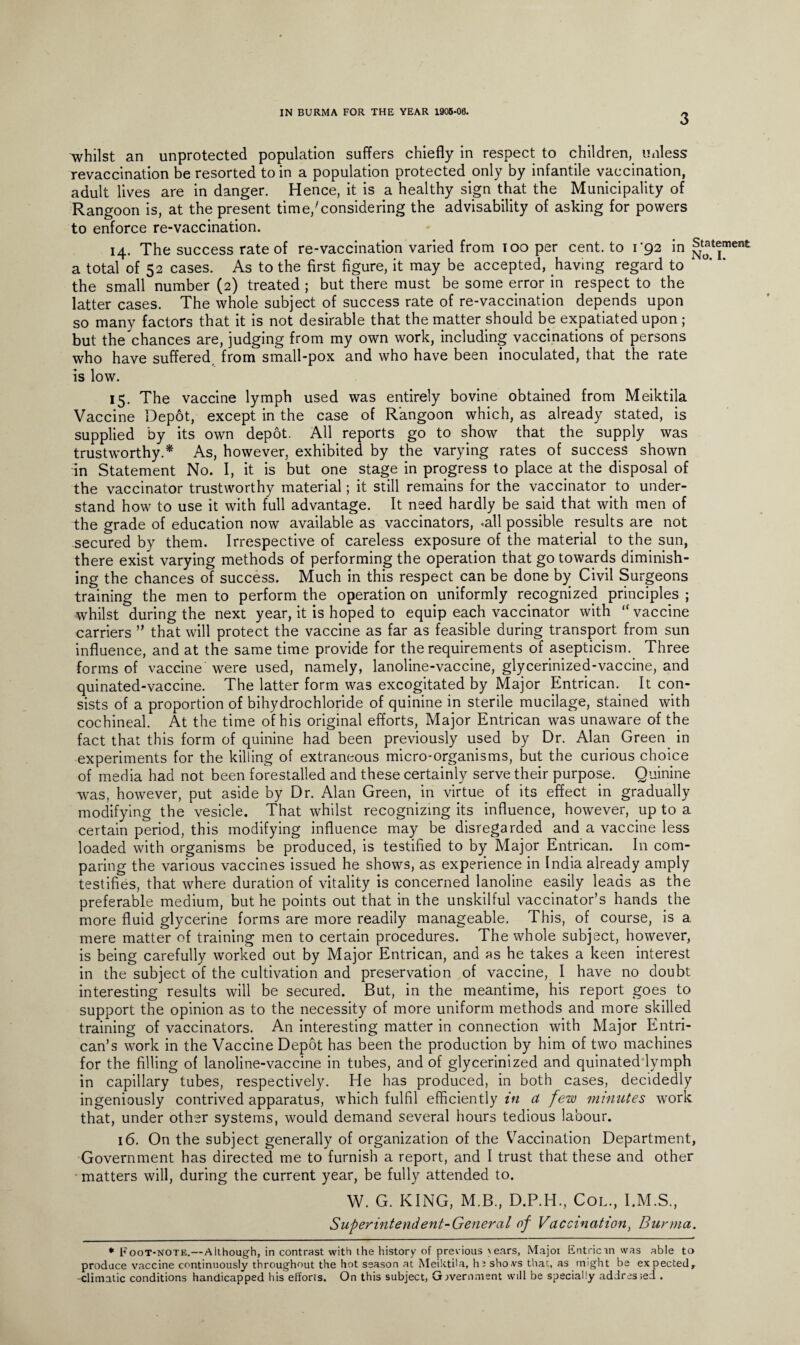 3 whilst an unprotected population suffers chiefly in respect to children, unless revaccination be resorted to in a population protected only by infantile vaccination, adult lives are in danger. Hence, it is a healthy sign that the Municipality of Rangoon is, at the present time/considering the advisability of asking for powers to enforce re-vaccination. 14. The success rate of re-vaccination varied from ioo per cent, to i'92 in a total of 52 cases. As to the first figure, it may be accepted, having regard to the small number (2) treated ; but there must be some error in respect to the latter cases. The whole subject of success rate of re-vaccination depends upon so many factors that it is not desirable that the matter should be expatiated upon ; but the chances are, judging from my own work, including vaccinations of persons who have suffered from small-pox and who have been inoculated, that the rate is low. 15. The vaccine lymph used was entirely bovine obtained from Meiktila Vaccine Depot, except in the case of Rangoon which, as already stated, is supplied by its own depot. All reports go to show that the supply was trustworthy.* As, however, exhibited by the varying rates of success shown in Statement No. I, it is but one stage in progress to place at the disposal of the vaccinator trustworthy material; it still remains for the vaccinator to under¬ stand how to use it with full advantage. It need hardly be said that with men of the grade of education now available as vaccinators, .all possible results are not secured by them. Irrespective of careless exposure of the material to the sun, there exist varying methods of performing the operation that go towards diminish¬ ing the chances of success. Much in this respect can be done by Civil Surgeons training the men to perform the operation on uniformly recognized principles ; whilst during the next year, it is hoped to equip each vaccinator with “ vaccine carriers ” that will protect the vaccine as far as feasible during transport from sun influence, and at the same time provide for the requirements of asepticism. Three forms of vaccine were used, namely, lanoline-vaccine, glycerinized-vaccine, and quinated-vaccine. The latter form was excogitated by Major Entrican. It con¬ sists of a proportion of bihydrochloride of quinine in sterile mucilage, stained with cochineal. At the time of his original efforts, Major Entrican was unaware of the fact that this form of quinine had been previously used by Dr. Alan Green in experiments for the killing of extraneous micro-organisms, but the curious choice of media had not been forestalled and these certainly serve their purpose. Quinine was, however, put aside by Dr. Alan Green, in virtue of its effect in gradually modifying the vesicle. That whilst recognizing its influence, however, up to a certain period, this modifying influence may be disregarded and a vaccine less loaded with organisms be produced, is testified to by Major Entrican. In com¬ paring the various vaccines issued he shows, as experience in India already amply testifies, that where duration of vitality is concerned lanoline easily leads as the preferable medium, but he points out that in the unskilful vaccinator’s hands the more fluid glycerine forms are more readily manageable. This, of course, is a mere matter of training men to certain procedures. The whole subject, however, is being carefully worked out by Major Entrican, and as he takes a keen interest in the subject of the cultivation and preservation of vaccine, I have no doubt interesting results will be secured. But, in the meantime, his report goes to support the opinion as to the necessity of more uniform methods and more skilled training of vaccinators. An interesting matter in connection with Major Entri- can’s work in the Vaccine Depot has been the production by him of two machines for the filling of lanoline-vaccine in tubes, and of glycerinized and quinated lymph in capillary tubes, respectively. He has produced, in both cases, decidedly ingeniously contrived apparatus, which fulfil efficiently in a few minutes work that, under other systems, would demand several hours tedious labour. 16. On the subject generally of organization of the Vaccination Department, Government has directed me to furnish a report, and I trust that these and other matters will, during the current year, be fully attended to. W. G. KING, M.B., D.P.H., Col., I.M.S., Superintendent-General of Vaccination, Burma. * Foot-note.—Although, in contrast with the history of previous \ears, Majot Entricin was able to produce vaccine continuously throughout the hot season at Meiktila, h t sho.vs that, as might be expected, climatic conditions handicapped his efforts. On this subject, Government will be specially addressed .