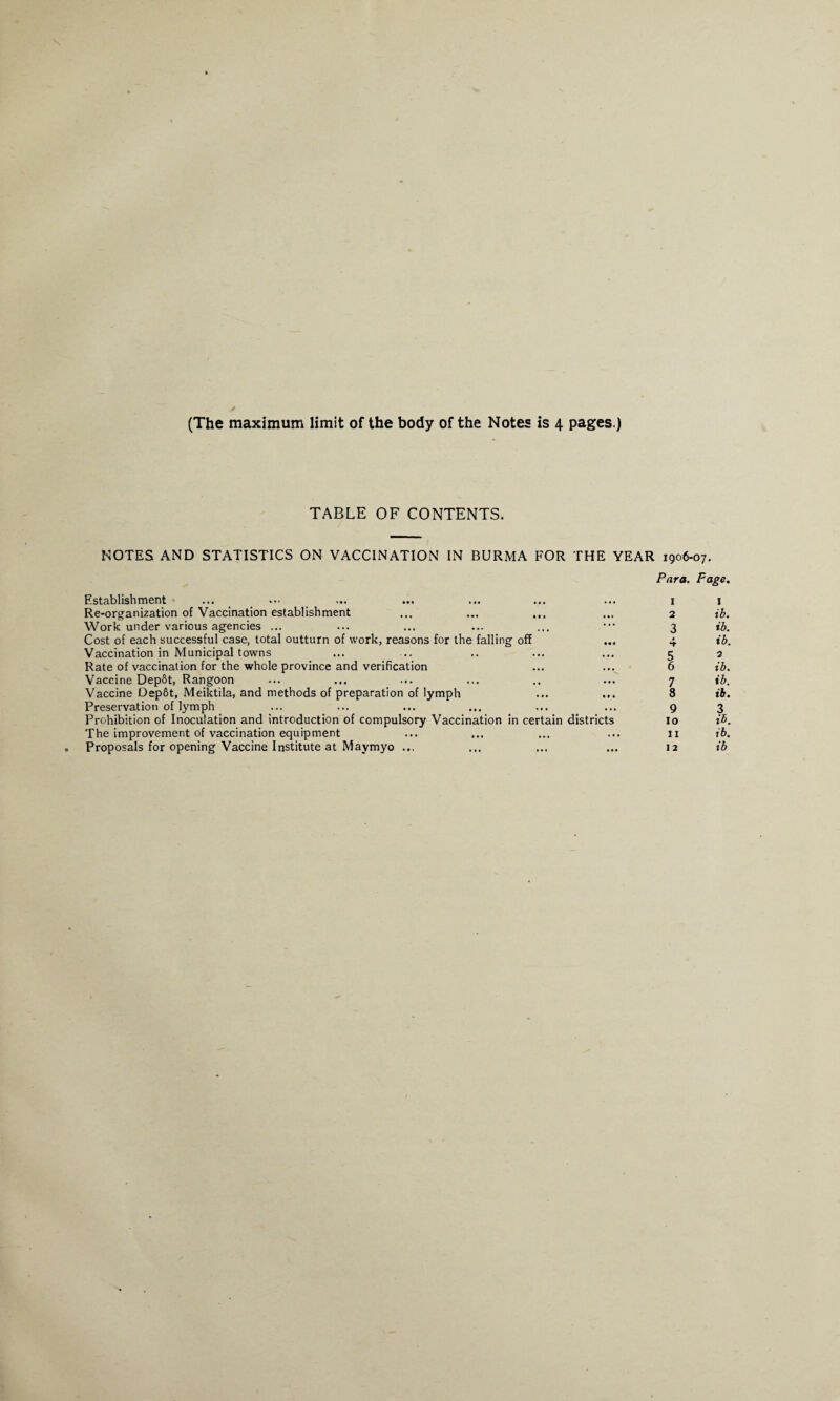 TABLE OF CONTENTS. NOTES AND STATISTICS ON VACCINATION IN BURMA FOR THE YEAR 1906-07. Establishment Para. 1 Page. I Re-organization of Vaccination establishment 2 ib. Work under various agencies ... ... 3 ib. Cost of each successful case, total outturn of work, reasons for the falling off • • • 4 ib. Vaccination in Municipal towns • • • 5 2 Rate of vaccination for the whole province and verification . . • 6 ib. Vaccine Dep&t, Rangoon • • • 7 ib. Vaccine Dep6t, Meiktila, and methods of preparation of lymph Ml 8 ib. Preservation of lymph • M 9 3 Prohibition of Inoculation and introduction of compulsory Vaccination in certain districts 10 ib. The improvement of vaccination equipment ... 11 ib. Proposals for opening Vaccine Institute at Maymyo ... ... 12 ib