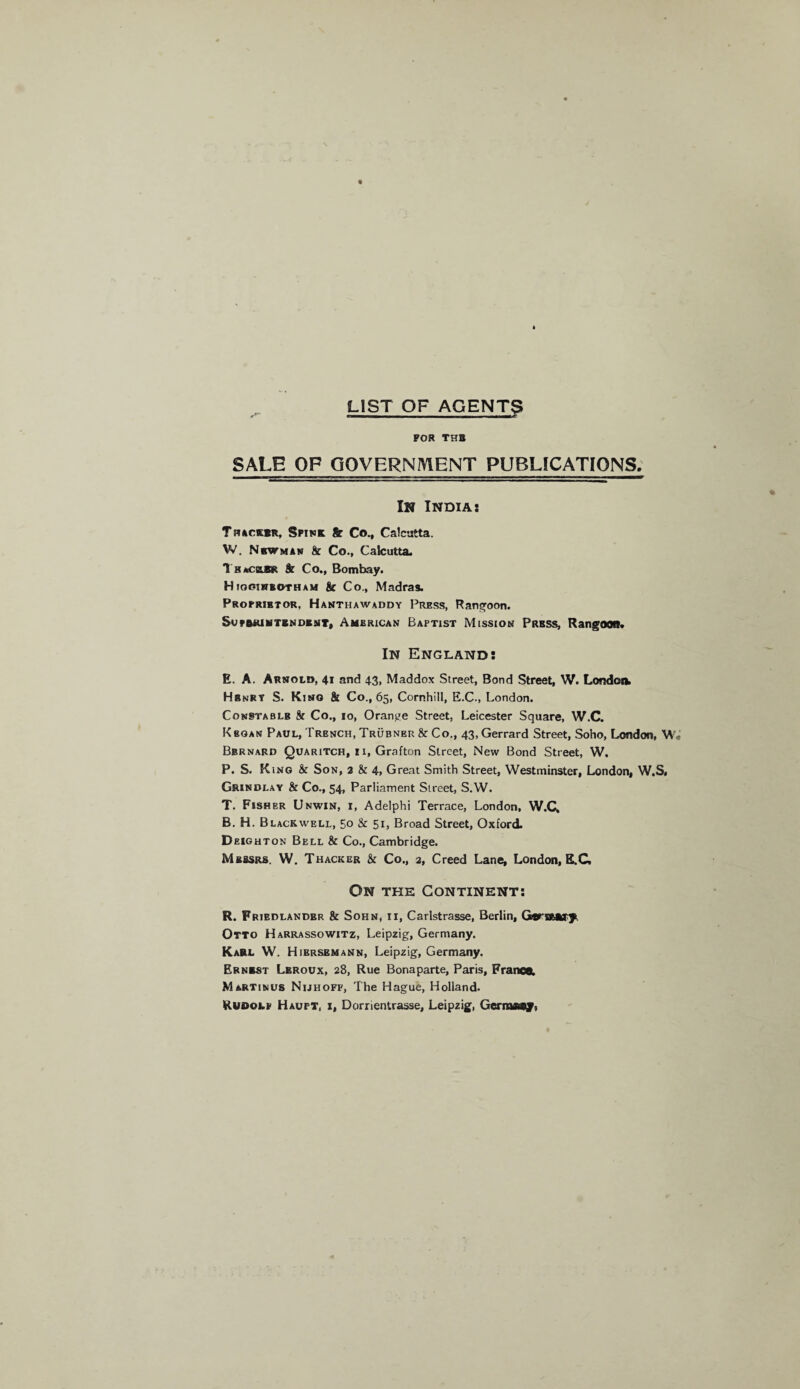 LIST OF AGENTS FOR THB SALE OP GOVERNMENT PUBLICATIONS. — ■■ ■ ■ n ■ —■ mwnmmmm ■ ■■ i n — i. ■ ■ ■ i i ■■■—«■■ ■■■--■ ■nm I M——^ In India: Tiucm, Spink & Co., Calcutta. W. Newman & Co., Calcutta. Thacglsk & Co., Bombay. Higginbotham & Co., Madras. Proprietor, Hanthawaddy Press, Rangoon. SoFBRiliTSNDKNT, AMERICAN BAPTIST MISSION PRESS, RangOQR* In England: E. A. Arnold, 41 and 43, Maddox Street, Bond Street, W. London. Henry S. Kino & Co., 65, Cornhill, E.C., London. Constablb k Co., io, Orange Street, Leicester Square, W.C. Kbgan Paul, Trench, Trubner & Co., 43, Gerrard Street, Soho, London, W Bernard Quaritch, i 1, Grafton Street, New Bond Street, W. P. S. King & Son, 2 & 4. Great Smith Street, Westminster, London, W.S. Grindlay & Co., 54, Parliament Street, S.W. T. Fisher Unwin, i, Adelphi Terrace, London, W.C. B. H. Blackwell, 50 & 51, Broad Street, Oxford. Deighton Bell & Co., Cambridge. Messrs. W. Thacker & Co., 2, Creed Lane, London, E.C, On the Continent: R. Fribdlandbr & Sohn, 11, Carlstrasse, Berlin, Gcn&afrjt Otto Harrassowitz, Leipzig, Germany. Karl W. Hibrsemann, Leipzig, Germany. Ernrst Leroux, 28, Rue Bonaparte, Paris, France. Martinus Nijhoff, The Hague, Holland. Rudolf Haupt, i, Dorrientrasse, Leipzig, Germsef)