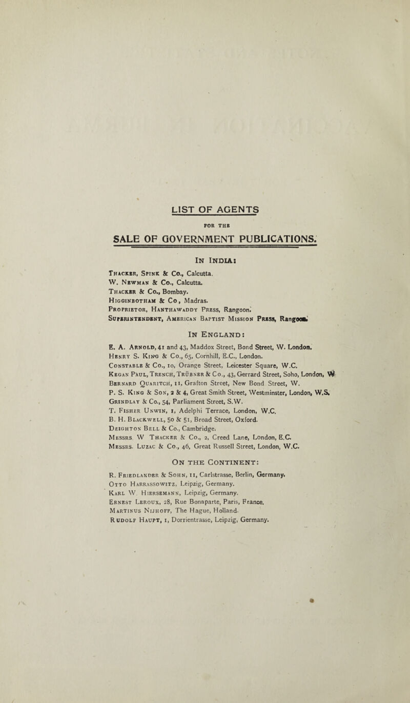 LIST OF AGENTS FOR THE SALE OF GOVERNMENT PUBLICATIONS. In India: Thacker, Spink & Co., Calcutta. W. Newman & Co., Calcutta. Thackbr & Co., Bombay. Higginbotham & Co, Madras. Proprietor, Hanthawaddy Press, Rangoon.' Superintendent, American Baptist Mission Press, Rangoon. In England: E. A. Arnold, 41 and 43, Maddox Street, Bond Street, W. London. Henry S. Kin-g & Co., 65, Cornhill, E.C., London. Constable & Co., 10, Orange Street, Leicester Square, W.C. Kegan Paul, Trench, Trubner & Co., 43, Gerrard Street, Soho, London, Bernard Quaritch, ii, Grafton Street, New Bond Street, W. P. S. King & Son, 2 & 4« Great Smith Street, Westminster, London, W.S, Grindlay & Co., 54, Parliament Street, S.W. T. Fisher Unwin, i, Adelphi Terrace, London, W.C. B. H. Blackwell, 5° & 51, Broad Street, Oxford. Deighton Bell & Co., Cambridge. Messrs W Thacker & Co., 2, Creed Lane, London, E.C. Messrs. Luzac & Co., 46, Great Russell Street, London, W.C. On the Continent: R. Friedlander & Sohn, 11, Carlstrasse, Berlin, Germany. Otto Harrassowitz, Leipzig, Germany. Karl W. Hiersemann, Leipzig, Germany. Ernest Leroux, 28, Rue Bonaparte, Paris, France. Martinus Nijhoff, The Hague, Holland. Rudolf Haupt, i, Dorrientrasse, Leipzig, Germany.