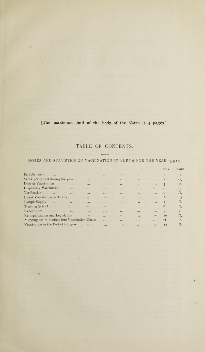 [The maximum limit of the body of the Notes is 4 pages ] TABLE OF CONTENTS. NOTES AND STATISTICS ON VACCINATION IN BURMA EOR THE YEAR 1909-10. Establishment PARA. ... I PAGE I Work performed during the year 2 ib. District Vaccination • • • 3 ib. Dispensary Vaccination ... ... 4 2 Verification ... ... ... ... ... ... 5 ib. Infant Vaccination in Towns ... • « . ... 6 3 Lymph Supply ... •• 7 ib. Training School • • . ... 8 ib. Expenditure • • • ... 9 4 Re-organization and Legislation ... IM ... 10 ib. Mapping out of districts into Vaccination Circles • • • t • » ir ib. Vaccination in the Port of Rangoon ... * • • • • • ... 12 ib.