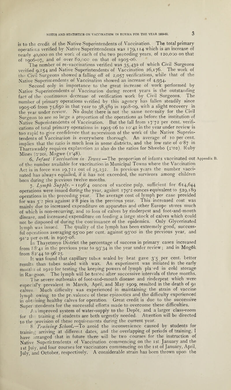 3 is to the credit of the Native Superintendents of Vaccination. The total primary operations verified by Native Superintendents was 179,114 which is an increase of nearly 40,000 on the work of each of the two preceding years, of 1 20,000 on that of 1906-07, and of over 80,00c on that of 1905-06. The number of re-vaccinations verified was 35,430 of which Civil Surgeons verified 9,254 and Native Superintendents of Vaccination 26,176. The work of the Civil Surgeons showed a falling off of 2,057 verifications, while that of the Native Superintendents of Vaccination showed an increase of 4,934. Second only in importance to the great increase of work performed by Native Superintendents of Vaccination during recent years is the outstanding fact of the continuous decrease of verification work by Civil Surgeons. The number of primary operations verified bv this agency has fallen steadily since 1905-06 from 75,650 in that year to 38,589 in 1908-09, with a slight recovery in the year under review. No doubt there is not the same necessity for the Civil Surgeon to see so large a proportion of the operations as before the institution of Native Superintendents of Vaccination. But the fall from 1772 per cent, verifi¬ cations of total primary operations in 1905-06 to 10*42 in the year under review is too rapid to give confidence that supervision of the work of the Native Superin¬ tendents of Vaccination is everywhere thorough. An average of 10 per cent, implies that the ratio is much less in some districts, and the low rate of 0^87 in Tharrawaddy requires explanation as also do the ratios for Shwebo (2'02), Ruby Mines (o’20), Magwe (1*48). 6. Infant Vaccination in Towns—-The proportion of infants vaccinated out Appendix of the number available for vaccination in Municipal Towns where the Vaccination Act is in force was 19,721 out of 25,232. In previous years the number vacci¬ nated has always equalled, if it has not exceeded, the survivors among children born during the previous twelve months. 7. Lymph Supply. - 1196-4 ounces of vaccine pulp, sufficient for 614,644 operations were issued during the year, against 179*2 ounces equivalent to 529,189 operations in the preceding year. The average cost of lymph per case provided for was 3*2 pies against 2'8 pies in the previous year. This increased cost was mainly due to increased expenditure on apparatus and other Europe stores much of which is non-recurring, and to loss of calves by rinderpest and foot-and-mouth disease, and increased expenditure on feeding a large stock of calves which could not be disposed of during the continuance of the epidemics. Only Glycerinated lymph was issued. The quality of the lymph has been extremely good, success¬ ful operations averaging 95'oo per cent, against 93’oo in the previous year, and 91*2 per cent, in 1907-08. In Thayetmyo District the percentage of success in primary cases increased from 8 8'4i in the previous year to 9374 in the year under review ; and in Mogok from 8274 to 96 25. It was found that capillary tube-s sealed by heat gave 3*5 per cent, better results than tubes sealed with wax. An experiment was initiated in the early months of 1910 for testing the keeping powers of lymph placed in cold storage in Rangoon. The lymph will be tested after successive intervals of three months. The severe outbreaks of foot-and-mouth disease and rinderpest which were especial’y prevalent in March, April, and May 1909, resulted in the death of 91 calves Much difficulty was experienced in maintaining the strain of vaccine lymph owing to the prevalence of these epizootics and the difficulty experienced in obt ining healthy calves for operation. Great credit is due to the successive Super itendents for the successful efforts made to overcome these difficulties. P 1 improved system of water-supply to the Depot, and a larger class-room for th training of students are both urgently needed. Attention will be directed to the orovision of these requirements during the current year. 8 Training School.—To avoid the inconvenience caused by students for training arriving at different dates, and the overlapping of periods of training, I have arranged that in future there will be two courses for the instruction of Native Superintendents of Vaccination commencing on the 1st January and the 1st July, and four courses for vaccinators commencing on the 1st of January, April, July, and October, respectively. A considerable strain has been thrown upon the