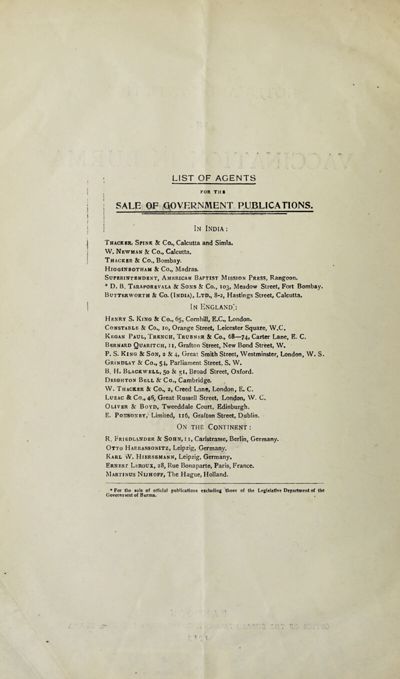 LIST OF AGENTS FOR THE j SALE OF GOVERNMENT PUBLICATIONS. ! In India: Thacker, Spink & Co., Calcutta and Simla. W. Newman 8c Co., Calcutta. Thacker & Co., Bombay. Higginbotham & Co., Madras. Superintendent, American Baptist Mission Press, Rangoon. * D. B. Taraporbvala & Sons 8c Co., 103, Meadow Street, Fort Bombay. Butterworth & Co. (India), Ltd., 8-2, Hastings Street, Calcutta. In England!: Henry S. King 8c Co., 65, Cornhill, E.C., London. Constable 8c Co., 10, Orange Street, Leicester Square, W.C. Kegan Paul, Trench, Trubner 8c Co., 68—74, Carter Lane, E. C. Bernard Quaritch, ii, Grafton Street, New Bond Street, W. P. S. Ki ng & Son, 2 & 4, Great Smith Street, Westminster, London, W. S. Grindlay & Co., 54, Parliament Street, S. W. B. H. Blackwell, 50 & 51, Broad Street, Oxford. Deighton Bell & Co., Cambridge. W. Thacker 8c Co., 2, Creed Lane, London, E. C. Luzac & Co., 46, Great Russell Street, London, W. C. Oliver 8c Boyd, Tweeddale Court, Edinburgh. E. Ponsonby, Limited, 116, Grafton Street, Dublin. On the Continent : R. Friedlander 8c Sohn, i i, Carlstrasse, Berlin, Germany. Otto Harrassonitz, Leipzig, Germany. Karl vV. Hiersemann, Leipzig, Germany. Ernest Lijroux, 28, Rue Bonaparte, Paris, France. Martinus Nijhoff, The Hague, Holland. * For the sale of official publications excluding those of the Legislative Department of the Government of Burma. T r