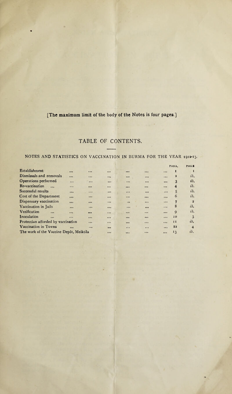 [The maximum limit of the body of the Notes is four pages ] TABLE OF CONTENTS. NOTES AND STATISTICS ON VACCINATION IN BURMA FOR THE YEAR 1912-13. Establishment • •• • • • • • • PAKA. ... I PAG K I Dismissals and removals • • • • •• • « • ... 2 ib. Operations performed ... ... ... 3 ib. Re-vaccination ... • • • 4 ib. Successful results • • • « . « • • • ... 5 ib. Cost of the Department • • • ... 6 ib. Dispensary vaccination • • « • • • 7 2 Vaccination in Jails • • • ... 1 • • • 8 ib. Verification • • 0 • • • 9 ib. Inoculation ... M t ... 10 3 Protection afforded by vaccination ... ... 11 ib. Vaccination in Towns • •• ... 12 4 ... 13