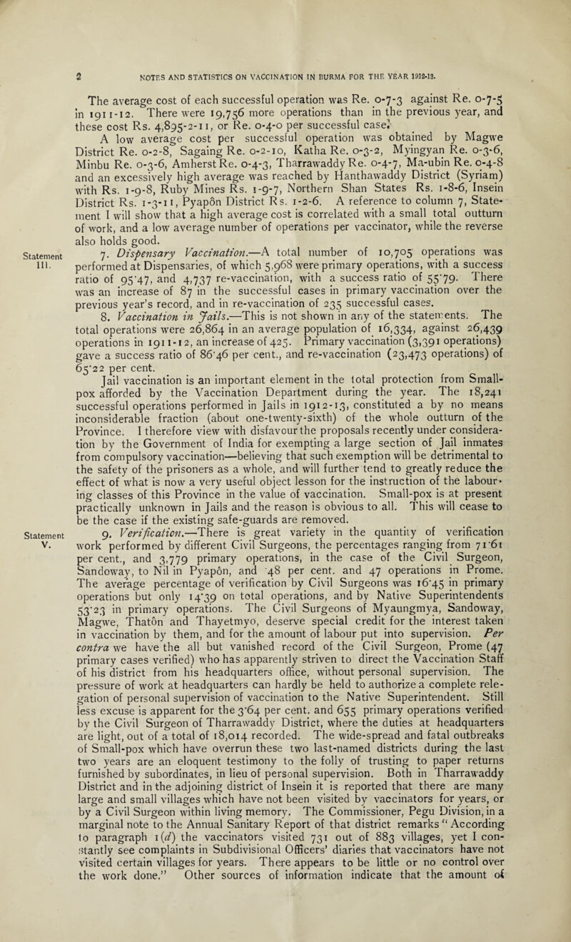 Statement III. Statement V. The average cost of each successful operation was Re. 0-7-3 against Re. 0-7-3 in 1911-12. There were 19,756 more operations than in the previous year, and these cost Rs. 4,895-2-11, or Re. 0-4-0 per successful casei A low average cost per successful operation was obtained by Magwe District Re. 0-2-8, Sagaing Re. 0-2-10, Katha Re. 0-3-2, Myingyan Re. 0-3-6, Minbu Re. 0-3-6, Amherst Re. 0-4-3, Tharrawaddy Re. 0-4-7, Ma-ubin Re. 0-4-8 and an excessively high average was reached by Hanthawaddy District (Syriam) with Rs. 1-9-8, Ruby Mines Rs. 1-9-7, Northern Shan States Rs. 1-8-6, Insein District Rs. 1-3-11, Pyapon District Rs. 1-2-6. A reference to column 7, State¬ ment I will show that a high average cost is correlated with a small total outturn of work, and a low average number of operations per vaccinator, while the reverse also holds good. 7. Dispensary Vaccination.—A total number of 10,705 operations was performed at Dispensaries, of which 5,968 were primary operations, with a success ratio of 95'47, and 4,737 re-vaccination, with a success ratio of 55*79. There was an increase of 87 in the successful cases in primary vaccination over the previous year’s record, and in re-vaccination of 235 successful cases. 8. Vaccination in Jails.—This is not shown in any of the statements. The total operations were 26,864 in an average population of 16,334, against 26,439 operations in 1911-12, an increase of 425. Primary vaccination (3,391 operations) gave a success ratio of 86'46 per cent., and re-vaccination (23,473 operations) of 65*22 per cent. Jail vaccination is an important element in the total protection from Small¬ pox afforded by the Vaccination Department during the year. The 18,241 successful operations performed in Jails in 1912-13, constituted a by no means inconsiderable fraction (about one-twenty-sixth) of the whole outturn of the Province. I therefore view with disfavour the proposals recently under considera¬ tion by the Government of India for exempting a large section of Jail inmates from compulsory vaccination—believing that such exemption will be detrimental to the safety of the prisoners as a whole, and will further tend to greatly reduce the effect of what is now a very useful object lesson for the instruction of the labour¬ ing classes of this Province in the value of vaccination. Small-pox is at present practically unknown in Jails and the reason is obvious to all. This will cease to be the case if the existing safe-guards are removed. 9. Verification.—There is great variety in the quantity of verification work performed by different Civil Surgeons, the percentages ranging from 71*61 per cent., and 3,779 primary operations, in the case of the Civil Surgeon, Sandoway, to Nil in Pyapon, and 48 per cent, and 47 operations in Prome. The average percentage of verification by Civil Surgeons was 16*45 *n primary operations but only 14*39 on total operations, and by Native Superintendents 53*23 in primary operations. The Civil Surgeons of Myaungmya, Sandoway, Magwe, Thaton and Thayetmyo, deserve special credit for the interest taken in vaccination by them, and for the amount of labour put into supervision. Per contra we have the all but vanished record of the Civil Surgeon, Prome (47 primary cases verified) who has apparently striven to direct the Vaccination Staff of his district from his headquarters office, without personal supervision. The pressure of work at headquarters can hardly be held to authorize a complete rele¬ gation of personal supervision of vaccination to the Native Superintendent. Still less excuse is apparent for the 3*64 per cent, and 655 primary operations verified by the Civil Surgeon of Tharrawaddy District, where the duties at headquarters are light, out of a total of 18,014 recorded. The wide-spread and fatal outbreaks of Small-pox which have overrun these two last-named districts during the last two years are an eloquent testimony to the folly of trusting to paper returns furnished by subordinates, in lieu of personal supervision. Both in Tharrawaddy District and in the adjoining district of Insein it is reported that there are many large and small villages which have not been visited by vaccinators for years, or by a Civil Surgeon within living memory. The Commissioner, Pegu Division, in a marginal note to the Annual Sanitary Report of that district remarks f‘ According to paragraph 1 (d) the vaccinators visited 731 out of 883 villages, yet I con¬ stantly see complaints in Subdivisional Officers’ diaries that vaccinators have not visited certain villages for years. There appears to be little or no control over the work done.” Other sources of information indicate that the amount oi