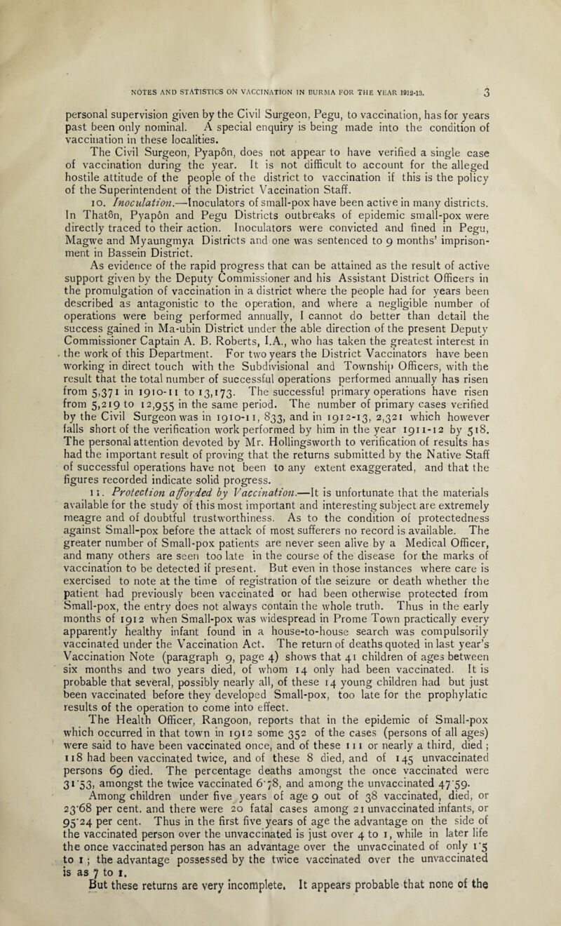personal supervision given by the Civil Surgeon, Pegu, to vaccination, has for years past been only nominal. A special enquiry is being made into the condition of vaccination in these localities. The Civil Surgeon, Pyapon, does not appear to have verified a single case of vaccination during the year. It is not difficult to account for the alleged hostile attitude of the people of the district to vaccination if this is the policy of the Superintendent of the District Vaccination Staff. 10. Inoculation.—Inoculators of small-pox have been active in many districts. In Thaton, Pyapon and Pegu Districts outbreaks of epidemic small-pox were directly traced to their action. Inoculators were convicted and fined in Pegu, Magwe and Myaungmya Districts and one was sentenced to 9 months’ imprison¬ ment in Bassein District. As evidence of the rapid progress that can be attained as the result of active support given by the Deputy Commissioner and his Assistant District Officers in the promulgation of vaccination in a district where the people had for years been described as antagonistic to the operation, and where a negligible number of operations were being performed annually, I cannot do better than detail the success gained in Ma-ubin District under the able direction of the present Deputy Commissioner Captain A. B. Roberts, I.A., who has taken the greatest interest in . the work of this Department. For two years the District Vaccinators have been working in direct touch with the Subdivisional and Township Officers, with the result that the total number of successful operations performed annually has risen from 5,371 in 1910-11 to 13,173. The successful primary operations have risen from 5,219 to 12,955 in the same period. The number of primary cases verified by the Civil Surgeon was in 1910-11, 833, and in 1912-13, 2,321 which however falls short of the verification work performed by him in the year 1911-12 by 518. The personal attention devoted by Mr. Hollingsworth to verification of results has had the important result of proving that the returns submitted by the Native Staff of successful operations have not been to any extent exaggerated, and that the figures recorded indicate solid progress. 11. Protection afforded by Vaccination.—It is unfortunate that the materials available for the study of this most important and interesting subject are extremely meagre and of doubtful trustworthiness. As to the condition of protectedness against Small-pox before the attack of most sufferers no record is available. The greater number of Small-pox patients are never seen alive by a Medical Officer, and many others are seen too late in the course of the disease for the marks of vaccination to be detected if present. But even in those instances where care is exercised to note at the time of registration of the seizure or death whether the patient had previously been vaccinated or had been otherwise protected from Small-pox, the entry does not always contain the whole truth. Thus in the early months of 1912 when Small-pox was widespread in Prome Town practically every apparently healthy infant found in a house-to-house search was compulsorily vaccinated under the Vaccination Act. The return of deaths quoted in last year’s Vaccination Note (paragraph 9, page 4) shows that 41 children of ages between six months and two years died, of whom 14 only had been vaccinated. It is probable that several, possibly nearly all, of these 14 young children had but just been vaccinated before they developed Small-pox, too late for the prophylatic results of the operation to come into effect. The Health Officer, Rangoon, reports that in the epidemic of Small-pox which occurred in that town in 1912 some 352 of the cases (persons of all ages) were said to have been vaccinated once, and of these 111 or nearly a third, died ; 118 had been vaccinated twice, and of these 8 died, and of 145 unvaccinated persons 69 died. The percentage deaths amongst the once vaccinated were 31'53, amongst the twice vaccinated 6'78, and among the unvaccinated 47 59. Among children under five years of age 9 out of 38 vaccinated, died, or 23'68 per cent, and there were 20 fatal cases among 21 unvaccinated infants, or 95'24 per cent. Thus in the first five years of age the advantage on the side of the vaccinated person over the unvaccinated is just over 4 to 1, while in later life the once vaccinated person has an advantage over the unvaccinated of only 1*5 to 1 ; the advantage possessed by the twice vaccinated over the unvaccinated is as 7 to 1. But these returns are very incomplete, It appears probable that none of the