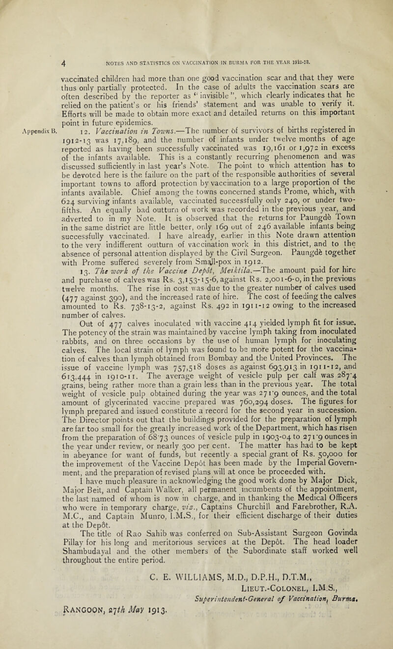 vaccinated children had more than one good vaccination scar and that they were thus only partially protected. In the case of adults the vaccination scars are often described by the reporter as <f invisible ”, which clearly indicates that he relied on the patient’s or his friends’ statement and was unable to verify it. Efforts will be made to obtain more exact and detailed returns on this important point in future epidemics. 1912-13 was 17,189, and the number of infants under twelve months of age reported as having been successfully vaccinated was 19,161 or 1,972 in excess of the infants available. This is a constantly recurring phenomenon and was discussed sufficiently in last year’s Note. The point to which attention has to be devoted here is the failure on the part of the responsible authorities of several important towns to afford protection by vaccination to a large proportion of the infants available. Chief among the towns concerned stands Prome, which, with 624 surviving infants available, vaccinated successfully only 240, or under two- fifths. An equally bad outturn of work was recorded in the previous year,^ and adverted to in my Note. It is observed that the returns for Paungde Town in the same district are little better, only 169 out of 246 available infants being successfully vaccinated. I have already, earlier in this Note drawn attention to the very indifferent outturn of vaccination work in this district, and to the absence of personal attention displayed by the Civil Surgeon. Paungde together with Prome suffered severely from Sm^ll-pox in 1912. 13. The work of the Vaccine Depot, Meiktila.—The amount paid for hire and purchase of calves was Rs. 3,153-15-6, against Rs. 2,001-6-0, in the previous twelve months. The rise in cost was due to the greater number of calves used (477 against 390), and the increased rate of hire. The cost of feeding the calves amounted to Rs. 738-13-2, against Rs. 492 in 1911-12 owing to the increased number of calves. Out of 477 calves inoculated with vaccine 414 yielded lymph fit for issue. The potency of the strain was maintained by vaccine lymph taking from inoculated rabbits, and on three occasions by the use of human lymph for inoculating calves. The local strain of lymph was found to be more potent for the vaccina¬ tion of calves than lymph obtained from Bombay and the United Provinces. The issue of vaccine lymph was 757,518 doses as against 693,913 in 1911-12, and 613,444 in 1910-11. The average weight of vesicle pulp per calf was 287*4 grains, being rather more than a grain less than in the previous year. The total weight of vesicle pulp obtained during the year was 271*9 ounces, and the total amount of glycerinated vaccine prepared was 760,294 doses. The figures for lymph prepared and issued constitute a record for the second year in succession. The Director points out that the buildings provided for the preparation of lymph are far too small for the greatly increased work of the Department, which has risen from the preparation of 68*73 ounces of vesicle pulp in 1903-04 to 271*9 ounces in the year under review, or nearly 300 per cent. The matter has had to be kept in abeyance for want of funds, but recently a special grant of Rs. 50,000 for the improvement of the Vaccine Depot has been made by the Imperial Govern¬ ment, and the preparation of revised plans will at once be proceeded with. I have much pleasure in acknowledging the good work done by Major Dick, Major Beit, and Captain Walker, all permanent incumbents of the appointment, the last named of whom is now in charge, and in thanking the Medical Officers who were in temporary charge, viz., Captains Churchill and Farebrother, R.A. M.C., and Captain Munro, I.M.S., for their efficient discharge of their duties at the Depot. The title of Rao Sahib was conferred on Sub-Assistant Surgeon Govinda Pillay for his long and meritorious services at the Depot. The head loader Shambudayal and the other members of the Subordinate staff worked well throughout the entire period. C. E. WILLIAMS, M.D., D.P.H., D.T.M., Lieut.-Colonel, I.M.S;, Superintendent-General of Vaccination, Burma» Rangoon, 27th May 1913.