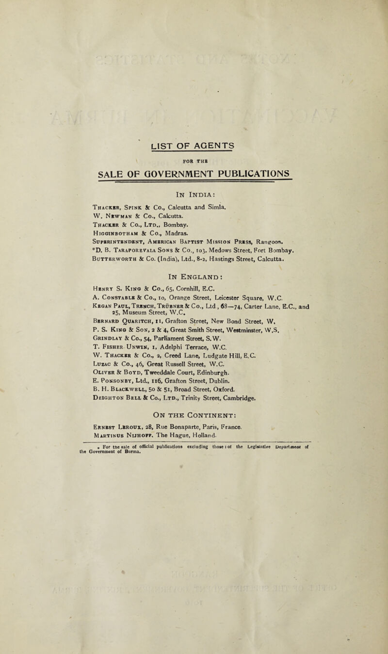 LIST OF AGENTS FOR THB SALE OF GOVERNMENT PUBLICATIONS In India: Thacker, Spink & Co., Calcutta and Simla. W. Niwman & Co., Calcutta. Thacker & Co., Ltd., Bombay. Higginbotham & Co., Madras. Superintendent, American Baptist Mission Prbss, Rangoon. *D. B. Taraporevala Sons & Co., 103, Medows Street, Fort Bombay. BuTTErworth & Co. (India), Ltd., 8-2, Hastings Street, Calcutta. In England : Henry S. King & Co., 65, Cornhill, E.C. A. Constable & Co., 10, Orange Street, Leicester Square, W.C. Kbgan Paul, Trench, Trubnbr & Co., Ltd , 68—74, Carter Lane, E.C., and 25, Museum Street, W.C. Bernard Quaritch, ii, Grafton Street, New Bond Street, W. P. S. King & Son, 2 & 4, Great Smith Street, Westminster, W.S. Grindlay & Co., 54, Parliament Street, S.W. T. Fisher Unwin, i, Adelphi Terrace, W.C. W. Thacker & Co., 2, Creed Lane, Ludgate Hill, E.C. Luzac & Co., 46, Great Russell Street, W.C. Oliver & Boyd, Tweeddale Court, F.dinburgh. E. Ponsonby, Ltd., 116, Grafton Street, Dublin. B. H. Blackwell, 50 & 5L Broad Street, Oxford. Deighton Bell & Co., Ltd., Trinity Street, Cambridge. On the Continent: Ernest Lbroux, 28, Rue Bonaparte, Paris, France. Martinus Nijhofp, The Hague, Holland. . For the sale of official publications excluding those I of the Legislative Departmeac of the Government of Burma.