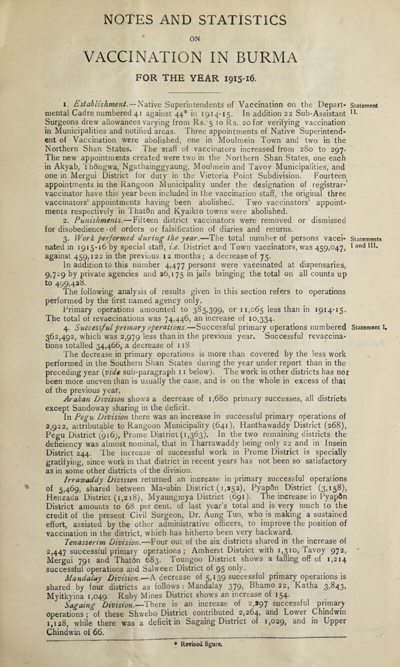 ON VACCINATION IN BURMA FOR THE YEAR 1915-16. 1. Establishment. — Native Superintendents of Vaccination on the Depart¬ mental Cadre numbered 41 against 44* in 1914-15. In addition 22 Sub-Assistant Surgeons drew allowances varying from Rs. 5 to Rs. 20 for verifying vaccination in Municipalities and notified areas. Three appointments of Native Superintend¬ ent of Vaccination were abolished, one in Moulmein Town and two in the Northern Shan States. The staff of vaccinators increased from 280 to 297. The new appointments created were two in the Northern Shan States, one each in Akyab, Thongwa, Ngathainggyaung, Moulmein and Tavoy Municipalities, and one in Mergui District for duty in the Victoria Point Subdivision. Fourteen appointments in the Rangoon Municipality under the designation of registrar- vaccinator have this year been included in the vaccination staff, the original three vaccinators’ appointments having been abolished. Two vaccinators’ appoint¬ ments respectively in Thatdn and Kyaikto towns were abolished. 2. Punishments.—Fifteen district vaccinators were removed or dismissed for disobedience of orders or falsification of diaries and returns. 3. Work performed during the year.—The total number of persons vacci¬ nated in 1915-16 by special staff, i.e. District and Town vaccinators, was 459,047, against 459,122 in the previous 12 months; a decrease of 75. In addition to this number 4,477 persons were vaccinated at dispensaries, 9,729 by private agencies and 26,175 in ja^s bringing the total on all counts up to 499,428. The following analysis of results given in this section refers to operations performed by the first named agency only. Primary operations amounted to 385,399, or 11,065 less than in 1914-15. The total of revaccinations was 74,446, an increase of 10,334. 4. Successful primary operations.—Successful primary operations numbered 362,492, which was 2,979 less than in the previous year. Successful revaccina¬ tions totalled 34,466, a decrease of 118 The decrease in primary operations is more than covered by the less work performed in the Southern Shan States during the year under report than in the preceding year {vide sub-paragraph 11 below). The work in other districts has not been more uneven than is usually the case, and is on the whole in excess of that of the previous year. Arakan Division shows a decrease of 1,680 primary successes, all districts except Sandoway sharing in the deficit. In Pegu Division there was an increase in successful primary operations of 2,922, attributable to Rangoon Municipality (641), Hanthawaddy District (268), Pegu District (916J, Prome District (1,363). In the two remaining districts the deficiency was almost nominal, that in Tharrawaddy being only 22 and in Insein District 244. The increase of successful work in Prome District is specially gratifying, since work in that district in recent years has not been so satisfactory as in some other districts of the division. Irrawaddy Division returned an increase in primary successful operations of 5,469, shared between Ma-ubin District (1,252), Pyapdn District (3,158), Henzada District (1,218), Myaungmya District (691). The increase in Pyapdn District amounts to 68 per cent, of last year’s total and is very much to the credit of the present Civil Surgeon, Dr. Aung Tun, who is making a sustained effort, assisted by the other administrative officers, to improve the position of vaccination in the district, which has hitherto been very backward. Tenasserim Division.—Four out of the six districts shared in the increase of 2,447 successful primary operations; Amherst District with 1,310, Tavoy 972, Mergui 791 and Thatdn 683. Toungoo District shows a falling off of 1,214 successful operations and Salween District of 95 only. Mandalay Division.—A decrease of 5,139 successful primary operations is shared by four districts as follows : Mandalay 379) Bhamo 22, Katha 3,843, Myitkyina 1,049. Ruby Mines District shows an increase of 154* Sagaing Division.—There is an increase of 2,297 successful primary operations ; of these Shwebo District contributed 2,264, s.nd Lower Chindwin 1,128, while there was a deficit in Sagaing District of 1,029, and in Upper Chindwin of 66. Statement II. Statements I and III. Statement I. * Revised figure.