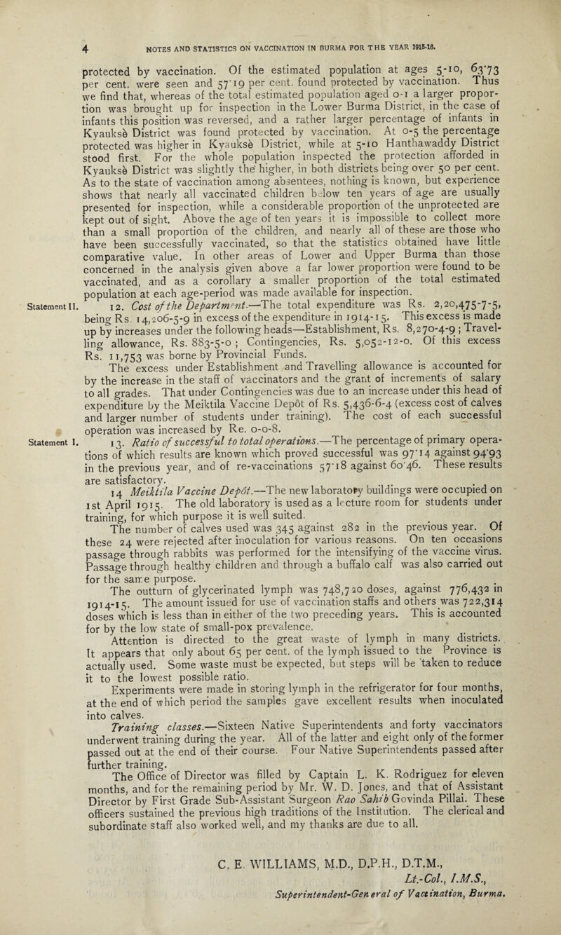 Statement II. Statement I. protected by vaccination. Of the estimated population at ages 5-10, 6373 per cent, were seen and 57'19 per cent, found protected by vaccination. Thus we find that, whereas of the total estimated population aged 0-1 a larger propor¬ tion was brought up for inspection in the Lower Burma District, in the case of infants this position was reversed, and a rather larger percentage of infants in Kyauksk District was found protected by vaccination. At 0-5 the percentage protected was higher in Kyauksh District, while at 5-10 Hanthawaddy District stood first. For the whole population inspected the protection afforded in Kyauksk District was slightly the higher, in both districts being over 50 per cent. As to the state of vaccination among absentees, nothing is known, but experience shows that nearly all vaccinated children below ten years of age are usually presented for inspection, while a considerable proportion of the unprotected are kept out of sight. Above the age of ten years it is impossible to collect more than a small proportion of the children, and nearly all of these are those who have been successfully vaccinated, so that the statistics obtained have little comparative value. In other areas of Lower and Upper Burma than those concerned in the analysis given above a far lower proportion were found to be vaccinated, and as a corollary a smaller proportion of the total estimated population at each age-period was made available for inspection. 12. Cost of the Department.—The total expenditure was Rs. 2,20,475-7-5, being Rs 14,206-5-9 in excess of the expenditure in 1914-15. This excess is made up by increases under the following heads—Establishment, Rs. 8,270-4-9 ; Travel¬ ling allowance, Rs. 883-5*0 ; Contingencies, Rs. 5>°52‘12'0, Of this excess Rs. 11,753 was borne by Provincial Funds. The excess under Establishment and Travelling allowance is accounted for by the increase in the staff of vaccinators and the grant of increments of salary to all grades. That under Contingencies was due to an increase under this head of expenditure by the Meiktila Vaccine Depot of Rs. 5,436-6-4 (excess cost of calves and larger number of students under training). The cost of each successful operation was increased by Re. 0-0-8. 13. Ratio of successful to total operations.—The percentage of primary opera¬ tions of which results are known which proved successful was 97’14 against 94'93 in the previous year, and of re-vaccinations 57’18 against 6o'46. These results are satisfactory. 14 Meiktila Vaccine Depot—The new laboratory buildings were occupied on 1st April 1915. The old laboratory is used as a lecture room for students under training, for which purpose it is well suited. The number of calves used was 345 against 282 in the previous year. . Of these 24 were rejected after inoculation for various reasons. On ten occasions passage through rabbits was performed for the intensifying of the vaccine virus. Passage through healthy children and through a buffalo calf was also carried out for the same purpose. The outturn of glycerinated lymph was 748,720 doses, against 776,432 in 1914-15. The amount issued for use of vaccination staffs and others was 722,314 doses which is less than in either of the two preceding years. This is accounted for by the low state of small-pox prevalence. Attention is directed to the great waste of lymph in many districts. It appears that only about 65 per cent, of the lymph issued to the Province is actually used. Some waste must be expected, but steps will be taken to reduce it to the lowest possible ratio. Experiments were made in storing lymph in the refrigerator for four months, at the end of which period the samples gave excellent results when inoculated into calves. . . Training classes.—Sixteen Native Superintendents and forty vaccinators underwent training during the year. All of the latter and eight only of the former passed out at the end of their course. Four Native Superintendents passed after further training. The Office of Director was filled by Captain L. K. Rodriguez for eleven months, and for the remaining period by Mr. W. D. Jones, and. that of Assistant Director by First Grade Sub-Assistant Surgeon Rao Sahib Govinda Pillai. These officers sustained the previous high traditions of the Institution. The clerical and subordinate staff also worked well, and my thanks are due to all. C. E. WILLIAMS, M.D., D.P.H., D.T.M., Lt.-Col., I.M.S., Superintendent-General of Vaccination, Burma,