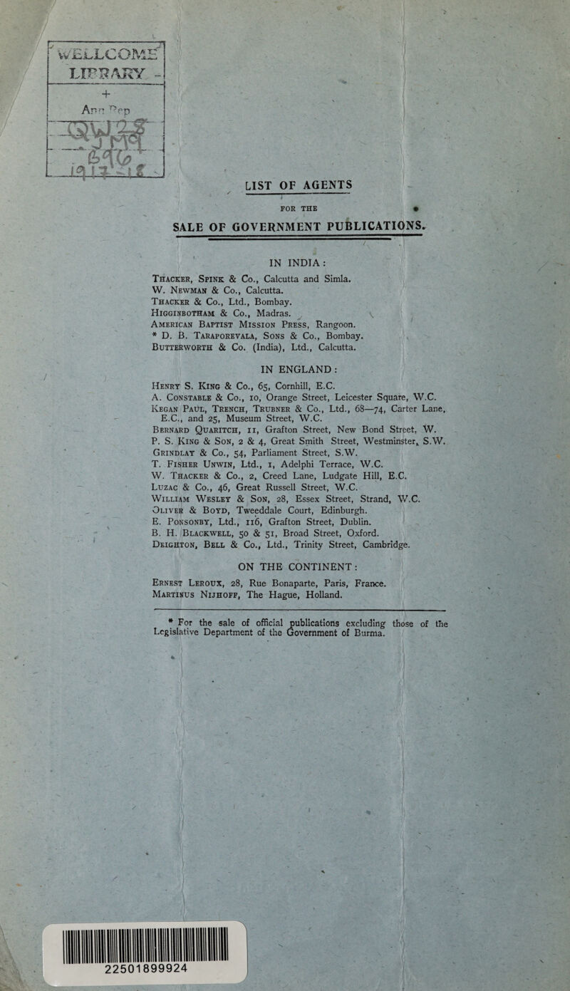 / si LIST OF AGENTS ✓ - - FOR THE SALE OF GOVERNMENT PUBLICATIONS. / '. IN INDIA: Thacker, Spink & Co., Calcutta and Simla. W. Newman & Co., Calcutta. Thacker & Co., Ltd., Bombay. Higginbotham & Co., Madras. American Baptist Mission Press, Rangoon. * D. B. Taraporevala, Sons & Co., Bombay. Butterworth & Co. (India), Ltd., Calcutta. IN ENGLAND: Henry S. King & Co., 65, Cornhill, E.C. A. Constable & Co., 10, Orange Street, Leicester Square, W.C. Kegan Paul, Trench, Trubner & Co., Ltd., 68—74, Carter Lane, E.C., and 25, Museum Street, W.C. Bernard Quaritch, ii, Grafton Street, New Bond Street, W. P. S. King & Son, 2 & 4, Great Smith Street, Westminster, S.W. Grindlay & Co., 54, Parliament Street, S.W. T. Fisher Unwin, Ltd., 1, Adelphi Terrace, W.C. W. Thacker & Co., 2, Creed Lane, Ludgate Hill, E.C. Luzac & Co., 46, Great Russell Street, W.C. William Wesley & Son, 28, Essex Street, Strand, W.C. Oliver & Boyd, Tweeddale Court, Edinburgh. E. Ponsonby, Ltd., 116, Grafton Street, Dublin. B. H. Blackwell, 50 & 51, Broad Street, Oxford. Deighton, Bell & Co., Ltd., Trinity Street, Cambridge. ON THE CONTINENT: Ernest Leroux, 28, Rue Bonaparte, Paris, France. Martinus Nijhoff, The Hague, Holland. * For the sale of official publications excluding those of the Legislative Department of the Government of Burma.