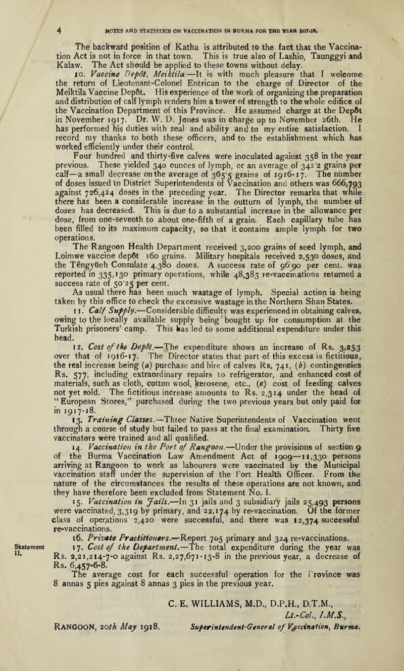 Statement II. 4 NOTES AND STATISTICS ON VACCINATION IN BURMA FOR THE YEAR 1917-18. The backward position of Katha is attributed to the fact that the Vaccina¬ tion Act is not in force in that town. This is true also of Lashio, Taunggyi and Kalaw. The Act should be applied to these towns without delay. 10. Vaccine Depots Meiktila.—It is with much pleasure that I welcome the return of Lieutenant-Colonel Entrican to the charge of Director of the Meiktila Vaccine Dep6t. His experience of the work of organizing the preparation and distribution of calf lymph renders him a tower of strength to the whole edifice of the Vaccination Department of this Province. He assumed charge at the Depdt in November 1917. Dr. W. D. Jones was in charge up to November 26th. He has performed his duties with zeal and ability and to my entire satisfaction. I record my thanks to both these officers, and to the establishment which has worked efficiently under their control. Four hundred and thirty-five calves were inoculated against 358 in the year previous. These yielded 340 ounces of lymph, or an average of 342’2 grains per calf—a small decrease on the average of 365-5 grains of 1916-17. The number of doses issued to District Superintendents of Vaccination and others was 666,793 against 726,424 doses in the preceding year. The Director remarks that while there has been a considerable increase in the outturn of lymph, the number of doses has decreased. This is due to a substantial increase in the allowance per dose, from one-seventh to about one-fifth of a grain. Each capillary tube has been filled to its maximum capacity, so that it contains ample lymph for two operations. The Rangoon Health Department received 3,200 grains of seed lymph, and Loimwe vaccine dep6t 160 grains. Military hospitals received 2,530 doses, and the Tengyiieh Consulate 4,380 doses. A success rate of 96 90 per cent, was reported in 335,130 primary operations, while 48,383 re-vaccinations returned a success rate of 5o‘25 per cent. As usual there has been much wastage of lymph. Special action is being taken by this office to check the excessive wastage in the Northern Shan States. 11. Calf Supply.—Considerable difficulty was experienced in obtaining calves, owing to the locally available supply being bought up for consumption at the Turkish prisoners’ camp. This has led to some additional expenditure under this head. 12. Cost of the DepSt.—The expenditure shows an increase of Rs. 3,253 over that of 1916-17. The Director states that part of this excess is fictitious, the real increase being (a) purchase and hire of calves Rs. 741, (b) contingencies R-s* 577, including extraordinary repairs to refrigerator, and enhanced cost of materials, such as cloth, cotton wool, kerosene, etc., (c) cost of feeding calves not yet sold. The fictitious increase amounts to Rs. 2,314 under the head of “ European Stores,” purchased during the two previous years but only paid for in 1917-18. 13. Training Classes.—Three Native Superintendents of Vaccination went through a course of study but failed to pass at the final examination. Thirty five vaccinators were trained and all qualified. 14. Vaccination in the Port of Rangoon.—Under the provisions of section 9 of the Burma Vaccination Law Amendment Act of 1909—11,330 persons arriving at Rangoon to work as labourers were vaccinated by the Municipal vaccination staff under the supervision of the Port Health Officer. From the nature of the circumstances the results of these operations are not known, and they have therefore been excluded from Statement No. I. 15. Vaccination in fails.—In 31 jails and 3 subsidiary jails 25,493 persons were vaccinated, 3,319 by primary, and 22,174 by re-vaccination. Of the former class of operations 2,420 were successful, and there was 12,374 successful re-vaccinations. 16. Private Practitioners.—Report 705 primary and 324 re-vaccinations. 17. Cost of the Department.—The total expenditure during the year was Rs. 2,21,214-7-0 against Rs. 2,27,671-13-8 in the previous year, a decrease of Rs. 6,457-6-8. The average cost for each successful operation for the Province was 8 annas 5 pies against 8 annas 3 pies in the previous year. C. E. WILLIAMS, M.D., D.P.H., D.T.M., Lt.-Col., I.M.S., RANGOON, 20th May 1918. Superintendent-General of Vaccination, Burma.