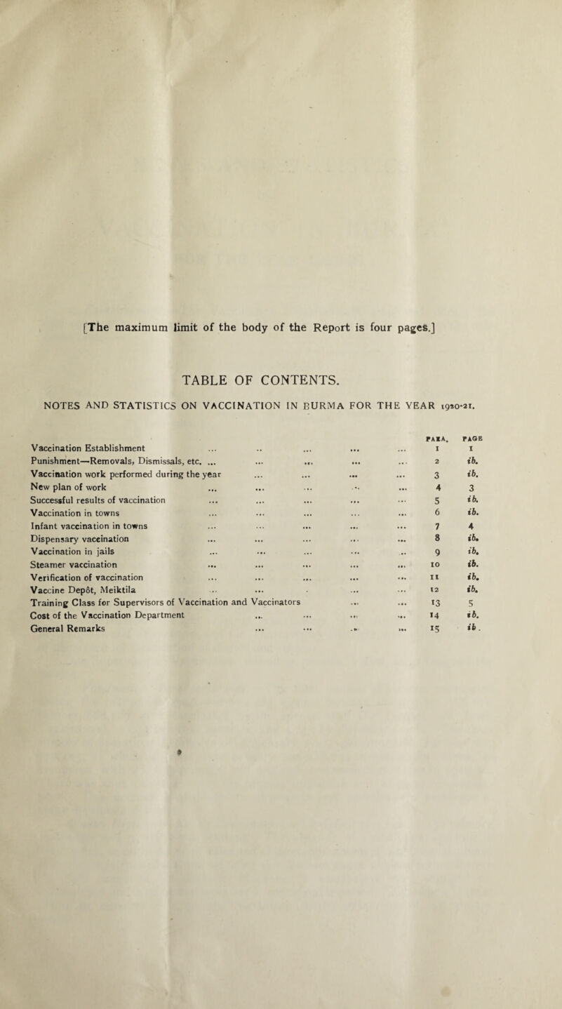 [The maximum limit of the body of the Report is four pages.] TABLE OF CONTENTS. NOTES AND STATISTICS ON VACCINATION IN BURMA FOR THE YEAR 19*0*21. Vaccination Establishment • • • PAIA. I PAGE I Punishment—Removals, Dismissals, etc. ... •** M. ... 2 ib. Vaccination work performed during the year ... ... 3 ib. New plan of work • • « • • • 4 3 Successful results of vaccination • • • • • • • • • 5 ib. Vaccination in towns ... ... 6 ib. Infant vaccination in towns 7 4 Dispensary vaccination ... 8 ib. Vaccination in jails • • • • • • ... 9 ib. Steamer vaccination • • • • • • ( • . 10 ib. Verification of vaccination ... ... 11 ib. Vaccine Dep&t, Meiktila • • • • ... 12 ib. Training Class for Supervisors of Vaccination and Vaccinators 13 5 Cost of the Vaccination Department • •- • •• • • « 14 tb. General Remarks *• • ••• . * >•« 15 ib.