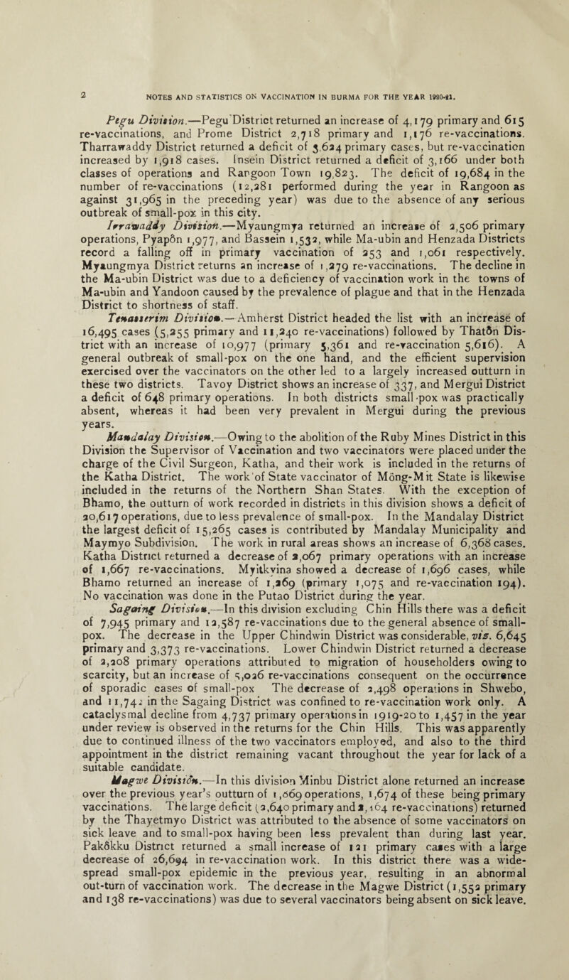 Ptgu Division.—Pegu District returned an increase of 4,179 primary and 615 re-vaccinations, and Prome District 2,718 primary and 1,176 re-vaccinations. Tharrawaddy District returned a deficit of 3,634 primary cases, but re-vaccination increased by 1,918 cases. Insein District returned a deficit of 3,166 under both classes of operations and Rangoon Town 19,823. The deficit of 19,684 in the number of re-vaccinations (12,281 performed during the year in Rangoon as against 31,965 in the preceding year) was due to the absence of any serious outbreak of small-pox in this city. Irrawaddy Division.—Myaungmya returned an increase of 2,506 primary operations, Pyap6n 1,977, an<^ Bassein 1,532, while Ma-ubin and Henzada Districts record a falling off in primary vaccination of 353 and 1,061 respectively. My aungmya District returns an increase of 1,279 re-vaccinations. The decline in the Ma-ubin District was due to a deficiency of vaccination work in the towns of Ma-ubin and Yandoon caused by the prevalence of plague and that in the Henzada District to shortness of staff. Tenasurim Division.— Amherst District headed the list with an increase of 16,495 cases (5,255 primary and 11,240 re-vaccinations) followed by Thatftn Dis¬ trict with an increase of 10,977 (primary 5,361 and re-vaccination 5,616). A general outbreak of small-pox on the one hand, and the efficient supervision exercised over the vaccinators on the other led to a largely increased outturn in these two districts. Tavoy District shows an increase of 337, and Mergui District a deficit of 648 primary operations. In both districts small-pox was practically absent, whereas it had been very prevalent in Mergui during the previous years. Mandalay Division.—Owing to the abolition of the Ruby Mines District in this Division the Supervisor of Vaccination and two vaccinators were placed under the charge of the Civil Surgeon, Katha, and their work is included in the returns of the Katha District. The work of State vaccinator of Mong-Mit State is likewise included in the returns of the Northern Shan States. With the exception of Bhamo, the outturn of work recorded in districts in this division shows a deficit of 30,617 operations, due to less prevalence of small-pox. In the Mandalay District the largest deficit of 15,265 cases is contributed by Mandalay Municipality and Maymyo Subdivision. The work in rural areas shows an increase of 6,368 cases. Katha District returned a decrease of 2,067 primary operations with an increase of 1,667 re-vaccinations. Myitkyina showed a decrease of 1,696 cases, while Bhamo returned an increase of 1,269 (primary 1,075 an^ re-vaccination 194). No vaccination was done in the Putao District during the year. Sagaing Division.—In this division excluding Chin Hills there was a deficit of 7,945 primary and 12,587 re-vaccinations due to the general absence of small¬ pox. The decrease in the Upper Chindwin District was considerable, viz. 6,645 primary and 3,373 re-vaccinations. Lower Chindwin District returned a decrease of 2,308 primary operations attributed to migration of householders owing to scarcity, but an increase of =;,026 re-vaccinations consequent on the occurrence of sporadic cases of small-pox The decrease of 2,498 operations in Shwebo, and 11,74-2 in the Sagaing District was confined to re-vaccination work only. A cataclysmal decline from 4,737 primary operations in 1919-20 to 1,457 m the year under review is observed in the returns for the Chin Hills. This was apparently due to continued illness of the two vaccinators employed, and also to the third appointment in the district remaining vacant throughout the year for lack of a suitable candidate. Magwe Division.—In this division Minbu District alone returned an increase over the previous year’s outturn of 1,069 operations, 1,674 of these being primary vaccinations. The large deficit (2,640 primary and2,164 re-vaccinations) returned by the Thayetmyo District was attributed to the absence of some vaccinators on sick leave and to small-pox having been less prevalent than during last year. Pakdkku District returned a small increase of 1 21 primary ca»es with a large decrease of 26,694 *n re-vaccination work. In this district there was a wide¬ spread small-pox epidemic in the previous year, resulting in an abnormal out-turn of vaccination work. The decrease in the Magwe District (1,552 primary and 138 re-vaccinations) was due to several vaccinators being absent on sick leave.