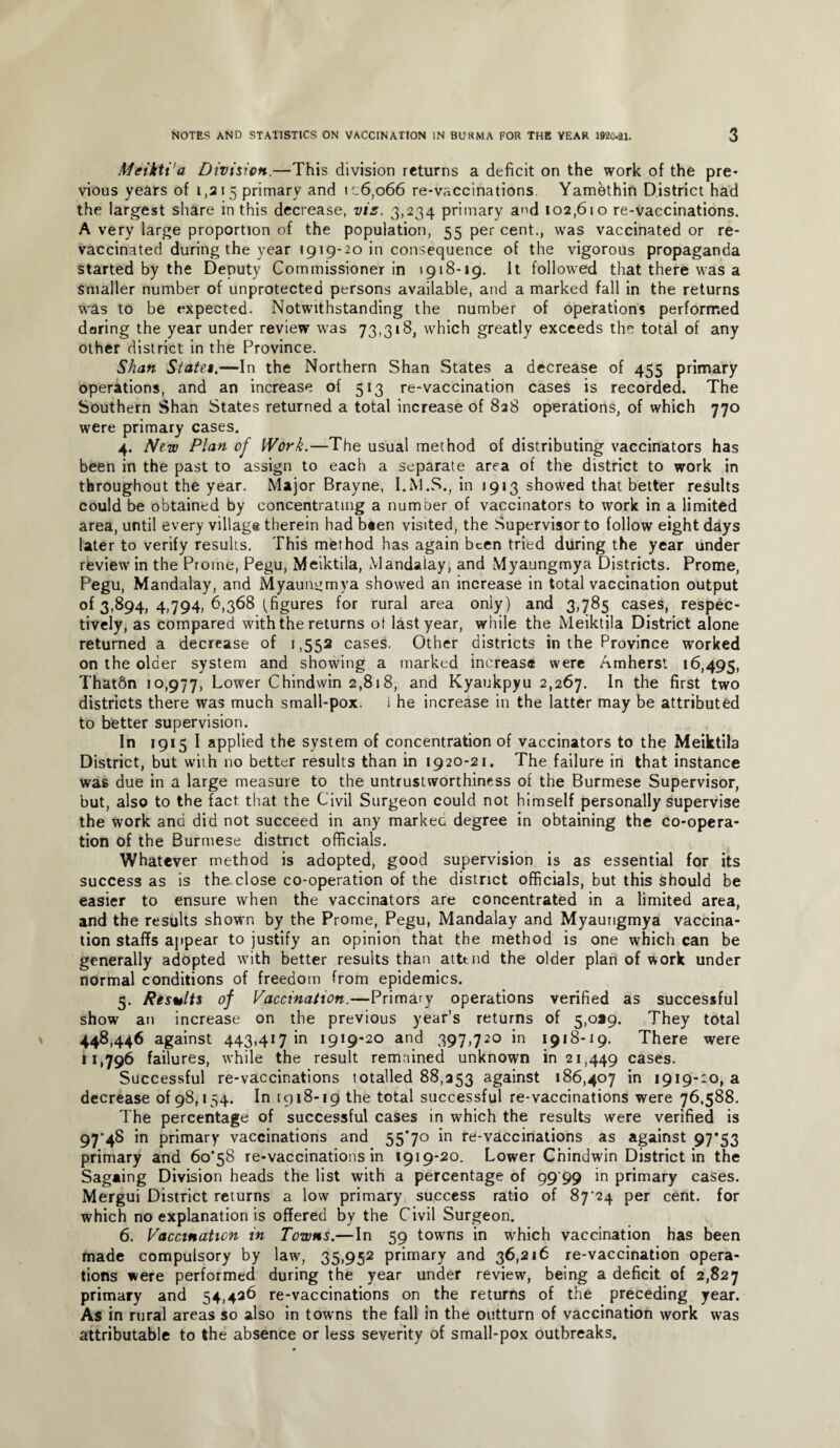 Meikti'a Division.—This division returns a deficit on the work of the pre¬ vious years of 1,215 primary and ic6,o66 re-vaccinations. Yamethin District had the largest share in this decrease, vis. 3,234 primary and 102,610 re-vaccinations. A very large proportion of the population, 55 per cent., was vaccinated or re¬ vaccinated during the year 1919-20 in consequence of the vigorous propaganda started by the Deputy Commissioner in 1918-19. It followed that there was a smaller number of unprotected persons available, and a marked fall in the returns was to be expected. Notwithstanding the number of operations performed daring the year under review was 73,318, which greatly exceeds the total of any other district in the Province. Shan State1.—In the Northern Shan States a decrease of 455 primary operations, and an increase of 513 re-vaccination cases is recorded. The Southern Shan States returned a total increase of 838 operations, of which 770 were primary cases. 4. New Plan of Work.—The usual method of distributing vaccinators has been in the past to assign to each a separate area of the district to work in throughout the year. Major Brayne, I.M.S., in 1913 showed that better results could be obtained by concentrating a number of vaccinators to work in a limited area, until every village therein had been visited, the Supervisor to follow eight days later to verify results. This method has again been tried during the year under review in the Prome, Pegu, Meiktila, Mandalay, and Myaungmya Districts. Prome, Pegu, Mandalay, and Myaungmya showed an increase in total vaccination output of 3,894, 4,794, 6,368 (figures for rural area only) and 3,785 cases, respec¬ tively, as compared with the returns ot last year, while the Meiktila District alone returned a decrease of 1,552 cases. Other districts in the Province worked on the older system and showing a marked increase were Amherst 16,495, Thatftn 10,977, Lower Chindwin 2,818, and Kyaukpyu 2,267. In the first two districts there was much small-pox. I he increase in the latter may be attributed to better supervision. In 1915 I applied the system of concentration of vaccinators to the Meiktila District, but with no better results than in 1920-21. The failure in that instance was due in a large measure to the untrustworthiness of the Burmese Supervisor, but, also to the fact, that the Civil Surgeon could not himself personally supervise the work and did not succeed in any markec degree in obtaining the co-opera¬ tion of the Burmese district officials. Whatever method is adopted, good supervision is as essential for its success as is the close co-operation of the district officials, but this should be easier to ensure when the vaccinators are concentrated in a limited area, and the results shown by the Prome, Pegu, Mandalay and Myaungmya vaccina¬ tion staffs appear to justify an opinion that the method is one which can be generally adopted with better results than attend the older plan of work under normal conditions of freedom from epidemics. 5. Results of Vaccination.—Primary operations verified as successful show an increase on the previous year’s returns of 5,0*9. They total 448,446 against 443,417 in 1919-20 and 397,720 in 1918-19. There were 11,796 failures, while the result remained unknown in 21,449 cases. Successful re-vaccinations totalled 88,353 against 186,407 in 1919-20, a decrease 0198,154. In 1918-19 the total successful re-vaccinations were 76,588. The percentage of successful cases in which the results were verified is 97*48 in primary vaccinations and 55*70 in re-vaccinations as against 97*53 primary and 60*58 re-vaccinations in 1919-20. Lower Chindwin District in the Sagaing Division heads the list with a percentage of 99 99 in primary cases. Mergui District returns a low primary success ratio of 87*24 per cent, for which no explanation is offered by the Civil Surgeon. 6. Vaccination in Towns.—In 59 towns in which vaccination has been made compulsory by law, 35,952 primary and 36,216 re-vaccination opera¬ tions were performed during the year under review, being a deficit of 2,827 primary and 54,426 re-vaccinations on the returns of the preceding year. As in rural areas so also in towns the fall in the outturn of vaccination work was attributable to the absence or less severity of small-pox outbreaks.