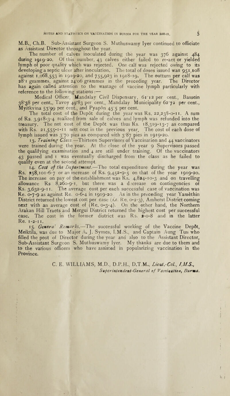 M.B., Ch.B. Sub-Assistant Surgeon S. Muthuswamy Iyer continued to officiate as Assistant Director throughout the year. The number of calves inoculated during the year was 376 against 484 during 1919-30. Of this number, 43 calves either failed to re-act or yielded lymph of poor quality which was rejected. One calf was rejected owing to its developing a septic ulcer after inoculation. The total of doses issued was 951,108 against 1,068,553 in 1919-20, and 755,923 in 1918-19. The outturn per calf was 28'1 grammes, against 24*06 grammes in the preceding year. The Director has again called attention to the wastage of vaccine lymph particularly with reference to the following stations :— Medical Officer, Mandalay Civil Dispensary, 61'12 per cent., Bassein 38*38 per cent., Tavoy 49*83 per cent., Mandalay Municipality 62*72 per cent., Myitkvina 53*99 per cent., and Pyapon 45*5 per cent. The total cost of the Depot during the year was Rs. 22,238-0-11. A sum of Rs. 3,918-3-4 realized from sale of calves and lymph was refunded into the treasury. The net cost of the Depot was thus Rs. 18,319-13-7 as compared with Rs. 21,555-1-11 nett cost in the previous year. The cost of each dose of lymph issued was 3*70 pies as compared with 3*87 pies in 1919-20. 13. Training Class—Thirteen Supervisors of Vaccination and 44 vaccinators were trained during the year. At the close of the year 9 Supervisors passed the qualifying examination and 4 are still under training. Of the vaccinators 43 passed and 1 was eventually discharged from the class as he failed to qualify even at the second attempt. 14. Cost of the Department.—The total expenditure during the year was Rs. 258,101-6-7 or an increase of Rs. 9,452-9-5 on that of the year 1919-20. The increase on pay of the establishment was Rs. 4,824-10-3 and on travelling allowance Rs 8,260-9-1, but there was a decrease on contingencies of Rs. 3,632-9-11. The average cost per each successful case of vaccination was Re. 0-7-9 as against Re. 0-6-4 in 1919-20 As in the preceding year Yam&thin District returned the lowest cost per case (he. Re. 0-2-3), Amherst District coming next with an average cost of (Re. 0-3-4). On the other hand, the Northern Arakan Hill Tracts and Mergui District returned the highest cost per successful case. The cost in the former district was Rs. 1-0-8 and in the latter Re. 1-2-11. 15. Genera1 Remarks.-—The successful working of the Vaccine Depdt, Meiktila, was due to Major A. ]. Symes, I.M.S., and Captain Aung Tun who filled the post of Director during the year and also to the Assistant Director, Sub-Assistant Surgeon S. Muthuswamy Iyer. My thanks are due to them and to the various officers who have assisted in popularizing vaccination in the Province. C. E. WILLIAMS, M.D., D.P.H., D.T.M., Lieut.-Col., /MS., Superintendent-General of Vaccination, Burma.