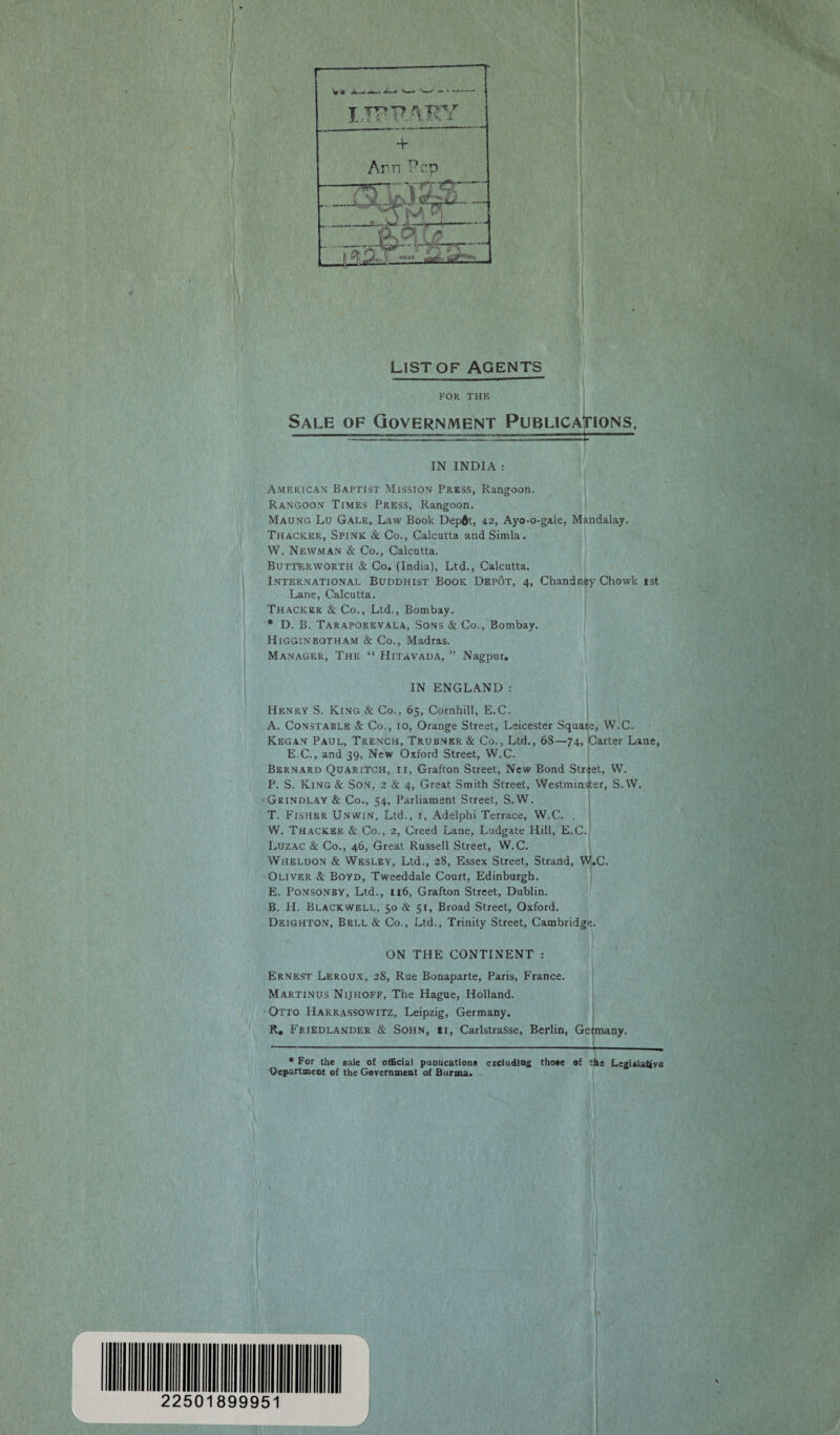 List of agents FOR THE Sale of Government Publications. IN INDIA : American Baptist Mission Press, Rangoon. Rangoon Times Press, Rangoon. Maung Lu Gale, Law Book Depdt, 42, Ayo-o-gale, Mandalay. Thacker, Spink Sc Co., Calcutta and Simla. W. Newman & Co., Calcutta. Butterworth & Co. (India), Ltd., Calcutta. International Buddhist Book Depot, 4, Chandney Chowk ist Lane, Calcutta. Thacker & Co., Ltd., Bombay. * D. B. Taraporevala, Sons & Co., Bombay. Higginbotham & Co., Madras. Manager, The “ Hitavada, ” Nagpur. IN ENGLAND : Henry S. King & Co., 65, Cocnhill, E.C. A. Constable & Co., 10, Orange Street, Leicester Square, W.C. Kegan Paul, Trench, Trubnkr& Co., Ltd., 68—74, Carter Lane, E.C., and 39, New Oxford Street, W.C. Bernard Quaritch, ir, Grafton Street, New Bond Street, W. P. S. King& Son, 2 & 4, Great Smith Street, Westminister, S.W. •Grindlay & Co., 54, Parliament Street, S.W. T. Fisher Unwin, Ltd., r, Adelphi Terrace, W.C. . W. Thacker & Co., 2, Creed Lane, Ludgate Hill, E.C. Luzac & Co., 46, Great Russell Street, W.C. Wheldon & Wesley, Ltd., 28, Essex Street, Strand, W.C. Oliver Sc Boyd, Tweeddale Court, Edinburgh. E. Ponsonby, Ltd., 116, Grafton Street, Dublin. B. H. Blackwell, 50 & 51, Broad Street, Oxford. Deighton, Bell & Co., Ltd., Trinity Street, Cambridge. ON THE CONTINENT : Ernest Leroux, 28, Rue Bonaparte, Paris, France. Martinus Nijhoff, The Hague, Holland. Otto Harrassowitz, Leipzig, Germany. R, Friedlander & Sohn, «r, Carlstrasse, Berlin, Getmany. * For the sale of official puDUcations excluding those of the Legislative Department of the Government of Burma. ffl l'