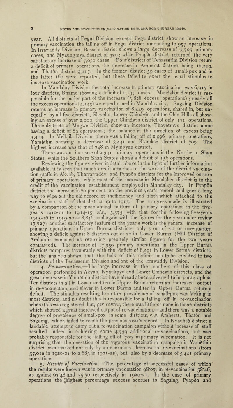 year. All districts of Pegu Division except Pegu district show an increase in primary vaccination, the falling off in Pegu district amounting to 957 operations. In Irrawaddy Division, Bassein district shows a large decrease of 5,705 primary cases, and Myaungmya district of 320 ; while Pyapon district returned the very satisfactory increase of 7,050 cases. Four districts of Tenasserim Division return a deficit of primary operations, the decrease in Amherst district being 16,219, and Thatftn district 9,11 7. In the former district 39 cases of small-pox and in the latter 160 were reported, but these failed to exert the usual stimulus to increase vaccination work. In Mandalay Division the total increase in primary vaccination was 6,917 in four districts, Bhamo showing a deficit of 1,197 cases- Mandalay district is res¬ ponsible for the major part of the increase (5,828 excess operations) ; nearly all the excess operations (4,143) were performed in Mandalay city. Sagaing Division returns an increase in primary vaccination of 8,449 operations, shared in, but un¬ equally, by all five districts, Shwebo, Lower Chindwin and the Chin Hills all show¬ ing an excess of over 2,000, the Upper Chindwin district of only 171 operations. Three districts of Magwe Division show an increase, Thayetmyo district alone having a deficit of 89 operations ; the balance in the direction of excess being 3,414. In Meiktila Division there was a falling off of 2,996 primary operations, Yam&thin showing a decrease of 3,441 and Kyauksb district of 709. The highest increase was that of 748 in Myingyan district. There was an increase of 2,331 primary operations in the Northern Shan States, while the Southern Shan States shows a deficit of 156 operations. Reviewing the figures oiven in detail above in the light of further information available, it is seen that much credit attaches to the work of the district vaccina¬ tion staffs in Akyab, Tharrawaddy and Pyap6n districts for the improved outturn of primary operations, while most of the increase in Mandalay district is to the credit of the vaccination establishment employed in Mandalay city. In PyapSn district the increase is 70 per cent, on the previous year’s record, and goes a long way to wipe out the old record of inefficiency and sloth which attached to the vaccination staff of that district up to 1915. The progress made is illustrated by a comparison of the mean annual outturn of primary operations in the five- year’s 1910-11 to 1914-15, viz., 3,573. with that for the following five-years 1915-16 to 1919-20— 8,846, and again with the figures for the year under review 17,727 ; another satisfactory feature of the year’s work is the general increase of primary operations in Upper Burma districts, only 5 out of 20, or one-quarter, showing a deficit against 8 districts out of 20 in Lower Burma (Hill District of Arakan is excluded as returning precisely similar figures for the two years contrasted). The increase of 17,959 primary operations in the Upper Burma districts compares favourably with the deficit of 8,291 in Lower Burma districts, but the analysis show's that the bulk of this deficit has to be credited to two districts of the Tenasserim Division and one of the Irrawaddy Division. 4. Re-vaccination.— 1 he large increase in the numbers of this class of operation performed in Akyab, Kyaukpyu and Lowrer Chindwin districts, and the great decrease in Yamhthin district have already been adverted to in paragraph 3. Ten districts in all in Lower and ten in Upper Burma return an increased output in re-vaccination, and eleven in Lower Burma and ten in Upper Burma return a deficit. The stimulus resulting from the prevalence of small-pox was lacking in most districts, and no doubt this is responsible for a falling off in re-vaccination where this was registered, but, per contra, there was little or none in those districts which showed a great increased output of re-vaccination,—and there wras a notable degree of prevalence of small-pox in some districts, e.g. Amherst, Thaton and Sagaing, which failed to reach the previous year’s record. In Kvauksfc district a laudable attempt to carry out a re-vaccination campaign without increase of staff resulted indeed in achieving some 4,739 additional re-vaccinations, but was probably responsible for the falling off of 709 in primary vaccination. It is not surprising that the cessation of the vigorous vaccination campaign in Yamfethin district wras marked not only by an enormous decrease in re-vaccinations (from 57>°i2 in 1920-21 to 2,683 in 1921-22), but also by a decrease of 3,441 primary operations. , 5. Results of Vaccination.—The percentage of successful cases of which the results were known was in primary vaccination 98'07, in re-vaccination 58*46, as against 97*48 and 5570 respectively in 1920-21. In the case of primary operations the highest percentage success accrues to Sagaing, Pyapdn and