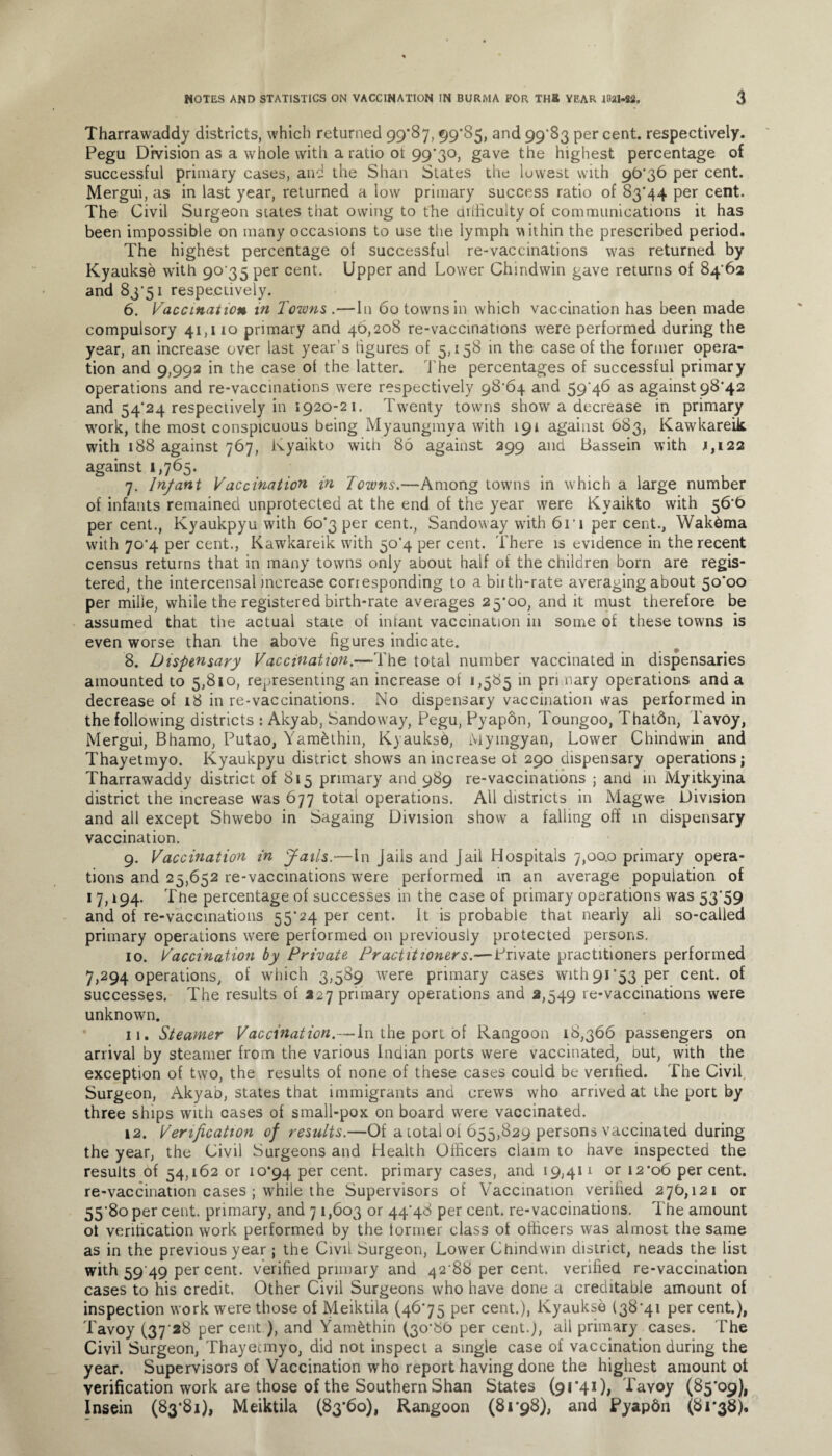 Tharrawaddy districts, which returned 99*87, 99*85, and 99*83 per cent, respectively. Pegu Division as a whole with a ratio ot 99*30, gave the highest percentage of successful primary cases, and the Shan States the lowest with 90*36 per cent. Mergui, as in last year, returned a low primary success ratio of 83*44 per cent. The Civil Surgeon states that owing to the difficulty of communications it has been impossible on many occasions to use the lymph within the prescribed period. The highest percentage of successful re-vaccinations was returned by Kyaukse with 90 35 per cent. Upper and Lower Chindwin gave returns of 84*62 and 83*51 respectively. 6. Vaccination in Towns .—In 60 towns in which vaccination has been made compulsory 41,110 primary and 46,208 re-vaccinations were performed during the year, an increase over last year’s figures of 5,158 in the case of the former opera¬ tion and 9,992 in the case of the latter. The percentages of successful primary operations and re-vaccinations were respectively 98*64 and 59*46 as against 98*42 and 54*24 respectively in 1920-21. Twenty towns show a decrease in primary work, the most conspicuous being Myaungmya with 191 against 683, Kawkareik. with 188 against 767, Kyaikto with 86 against 299 and Bassein with 1,122 against 1,765. 7. Infant Vaccination in Towns.—Among towns in which a large number of infants remained unprotected at the end of the year were Kyaikto with 56*6 per cent., Kyaukpyu with 60*3 per cent., Sandoway with 6ri per cent., Wakdma with 70*4 per cent., Kawkareik with 50*4 per cent. There is evidence in the recent census returns that in many towns only about half of the children born are regis¬ tered, the intercensal increase corresponding to a birth-rate averaging about 50*00 per milie, while the registered birth-rate averages 25*00, and it must therefore be assumed that the actual state of infant vaccination in some of these towns is even worse than the above figures indicate. 8. Dispensary Vaccination.—The total number vaccinated in dispensaries amounted to 5,810, representing an increase of 1,585 in pri mary operations and a decrease of 18 in re-vaccinations. No dispensary vaccination was performed in the following districts : Akyab, Sandoway, Pegu, Pyapon, Toungoo, Thatdn, l'avoy, Mergui, Bhamo, Putao, Yamethin, Kyauksd, Myingyan, Lower Chindwin and Thayetmyo. Kyaukpyu district shows an increase of 290 dispensary operations; Tharrawaddy district of 815 primary and 989 re-vaccinations ; and in Myitkyina district the increase was 677 total operations. All districts in Magwe Division and all except Shwebo in Sagaing Division show a falling off in dispensary vaccination. 9. Vaccination in Jails.—In Jails and Jail Hospitals 7,00.0 primary opera¬ tions and 25,652 re-vaccinations were performed in an average population of 1 7,194. The percentage of successes in the case of primary operations was 53*59 and of re-vaccinations 55*24 per cent. It is probable that nearly ali so-called primary operations were performed on previously protected persons. 10. Vaccination by Private Practitioners.—Private practitioners performed 7,294 operations, of which 3,589 were primary cases with 91*53 per cent, of successes. The results of 227 primary operations and 2,549 re-vaccinations were unknown. 11. Steamer Vaccination.— In the port of Rangoon 18,366 passengers on arrival by steamer from the various Indian ports were vaccinated, but, with the exception of two, the results of none of these cases could be verified. The Civil Surgeon, Akyab, states that immigrants and crews who arrived at the port by three ships with cases of small-pox on board were vaccinated. 12. Verification of results.—Of a total of 655,829 persons vaccinated during the year, the Civil Surgeons and Health Officers claim to have inspected the results of 54,162 or 10*94 Per cent- primary cases, and 19,411 or 12*06 percent, re-vaccination cases ; while the Supervisors of Vaccination verified 276,121 or 55*80 per cent, primary, and 71,603 or 44*48 per cent, re-vaccinations. The amount ot verification work performed by the lormer class ot officers was almost the same as in the previous year ; the Civil Surgeon, Lower Chindwin district, neads the list with 59 49 per cent, verified primary and 42*88 per cent, verified re-vaccination cases to his credit. Other Civil Surgeons who have done a creditable amount of inspection work were those of Meiktila (46*75 per cent.), Kyaukse (38*41 per cent.), Tavoy (37 28 per cent ), and Y'am&thin (30*86 per cent.), ail primary cases. The Civil Surgeon, Thayecmyo, did not inspect a single case of vaccination during the year. Supervisors of Vaccination who report having done the highest amount ot verification work are those of the Southern Shan States (91*41), Tayoy (85*09), Insein (83*81), Meiktila (83*60), Rangoon (81*98), and Pyapdn (81*38).
