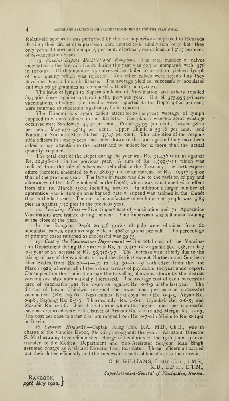 Relatively poor work was performed by the two supervisors employed in Henzada district; their circles ot supervision were limited to a subdivision only, but they only verified between them 42*07 per cent, of primary operations and 9*17 per cent, of re-vaccination cases. 13. Vaccine Depots, Meiktila and Rangoon.—The total number of calves inoculated in the Meiktila Depot during the year was 305 as compared with 376 in 1920-21. Of this number, 25 calves either failed to re-act or yielded lymph of poor quality which was rejected. Ten other calves were rejected as they developed foot and mouth disease. The average yield per successfully inoculated calf was 26*35 gimmes as compared with 28*1 in 1920-21. The issue of lymph to Superintendents of Vaccination and others totalled 899,460 doses against 951,108 in the previous year. Out of 375,955 primary vaccinations, of which the results were reported to the Depot 98*20 per cent, were returned as successful against 97*62 in 1920-21. The Director has again called attention to the great wastage of lymph supplied to various officers in the districts. I he places where a great wastage occurred were Sandoway, 44 40 per cent., Prome 35*93 per cent., Bassein 38*21 per cent., Mayrnyo 45'13 per cent., Upper Chindwfin 53*16 per cent, and Kutkai, in Northern Shan States, 57*43 per cent. The attention of the respon¬ sible officers in these places has been drawn to this wastage and they have been asked to pay attention to the matter and to indent for no more than the actual quantity required. The total cost of the Depot during the year was Rs. 31,436-6-11 as against Rs. 22,238-0-11 in the previous year. A sum of Rs. 2,799-5-11 which was realised from the sale of calves was refunded to the Treasury ; the nett expen¬ diture therefore amounted to Rs. 28,637-1-0 or an increase of Rs. 10,317-3-5 on that of the previous year. The large increase was due to the revision of pay and allowances of the staff employed in the Depdt, which was sanctioned with effect from the sst March 1920, including arrears, in addition a larger number of apprentice vaccinators on an enhanced rate of stipend was trained in the Dep6t than in the last year. The cost of manufacture of each dose of lymph was 5*85 pies as against 3*70 pies in the previous year. 14. Training Class.— Five Supervisors of vaccination and 71 Apprentice Vaccinators were trained during the year. One Supervisor was still under training at the close of the year. In the Rangoon Depot 29,336 grains of pulp were obtained from 62 inoculated calves, or an average yield of 468*32 grains per calf. The percentage of primary cases returned as successful was 9973. 15. Cost of the Vaccination Department.—The total cost of the Vaccina¬ tion Department during the year was Rs. 3,16,417-10-2 against Rs. 2,58,101-6-7 last year or an increase of Rs. 58,316-3-7. The increase was chiefly due to the raising of pay of the vaccinators, in all the districts except Northern and Southern Shan States, from Rs. 20—1—30 to Rs. 30—1—50 with effect from the 1st March 1920, whereon all of them drew arrears of pay during the year under report. Consequent on the rise in their pay the travelling allowance drawn by the district vaccinators also automatically increased. The average cost of each successful case of vaccination was Re. 0-9-7 as against Re- 0-7-9 in the last year. The district of Lower Chindwin returned the lowest cost per case of successful vaccination (Re. 0-3-6). Next comes Kyaukpyu with Re. 0-4-5, Akyab Re. 0-4-8; Sagaing Re. 0-5-3; Tharrawaddy Re. 0-6-1 ; Kyauksk Re. 0-6-5; an(l Ma-ubin Re. 0-6-8. The districts from which the highest cost per successful case was returned were Hill District of Arakan Rs. 2-0-10 and Mergui Rs. 1-0-7. The cost per case in other districts ranged from Re. 0-7-0 in Minbu to Re. 0-14-2 in Insein. 16. General Remarks.—Captain Aung Tun, B.A., M.B., Ch.B., was in charge of the Vaccine Depot, Meiktila, throughout the year. Assistant Director S. Muthuswamy Iyer relinquished charge of his duties on the 19th June 1921 on transfer to the Medical Department and Sub-Assistant Surgeon Man Singh assumed charge as Assistant Director from that date. These officers all carried out their duties efficiently and the successful results obtained are to their credit. C. E. WILLIAMS, Lieut.-Col., I.M.S., M.D., D.P.H., D.T.M., Superintendent-General op Vaccination, Burma, Rangoon, i ?9th May 1922. j