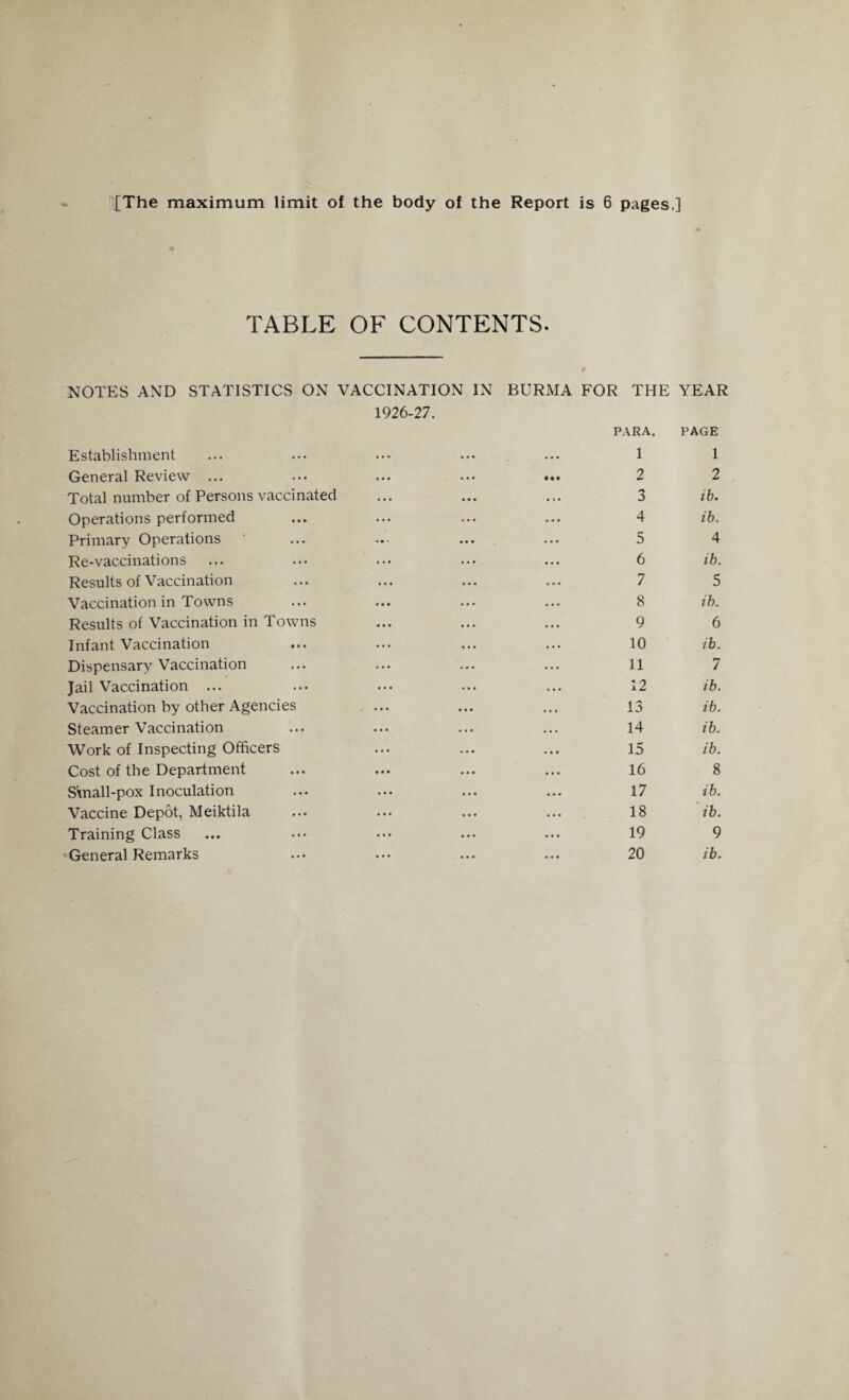 TABLE OF CONTENTS. NOTES AND STATISTICS ON VACCINATION IN BURMA FOR THE YEAR Establishment 1926-27. • • • • • 4 PARA. 1 PAGE 1 General Review ... • • • • • ♦ • •• 2 2 Total number of Persons vaccinated « • • • • • 3 ib. Operations performed • • • « • • 4 ib. Primary Operations ' •• • « • • 5 4 Re-vaccinations ... 6 ib. Results of Vaccination 7 5 Vaccination in Towns • • • « « • 8 ib. Results of Vaccination in Towns • • • • • • 9 6 Infant Vaccination • • • • • • 10 ib. Dispensary Vaccination ... 11 7 Jail Vaccination ... ... 12 ib. Vaccination by other Agencies • • • • • • 13 ib. Steamer Vaccination 4 • • 4.4 14 ib. Work of Inspecting Officers • * * 15 ib. Cost of the Department • • • • « 4 16 8 S'mall-pox Inoculation • • • 444 17 ib. Vaccine Depot, Meiktila • • • • « « 18 ib. Training Class • • • 4 4 4 19 9 General Remarks ... 20 ib.