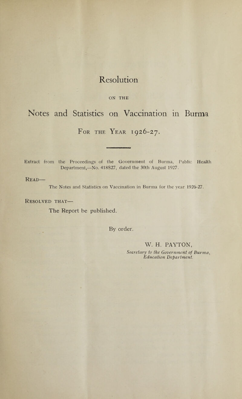 Resolution ON THE Notes and Statistics on Vaccination in Burma For the Year 1926-27. Extract from the Proceedings of the Government of Burma, Public Health Department,—No. 418S27, dated the 30th August 1927. Read— The Notes and Statistics on Vaccination in Burma for the year 1926-27. Resolved that— The Report be published. By order. W. H. PAYTON, Secretary to the Government of Burma, Education Department.