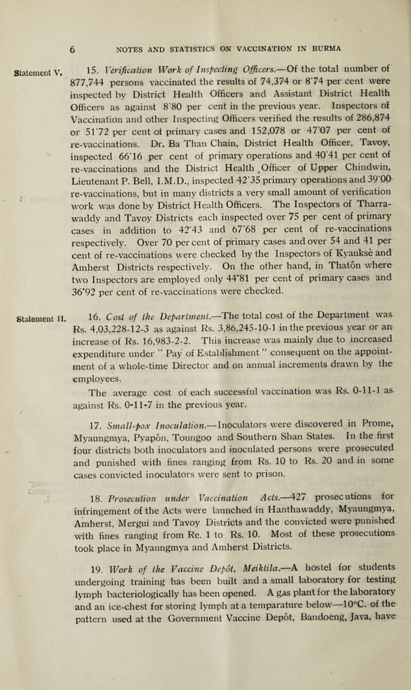 Statement V. Statement II. 15. Verification Work of Inspecting Officers.—Of the total number of 877,744 persons vaccinated the results of 74,374 or 874 per cent were inspected by District Health Officers and Assistant District Health Officers as against 8'80 per cent in the previous year. Inspectors of Vaccination and other Inspecting Officers verified the results of 286,874 or 5172 per cent ot primary cases and 152,078 or 47 07 per cent of re-vaccinations. Dr. Ba Than Chain, District Health Officer, Tavoy, inspected 6676 per cent of primary operations and 40'41 per cent of re-vaccinations and the District Health Officer of Upper Chindwin, Lieutenant P. Bell, I.M.D., inspected 42*35 primary operations and 39*00 re-vaccinations, but in many districts a very small amount of verification work was done by District Health Officers. The Inspectors of Tharra- waddy and Tavoy Districts each inspected over 75 per cent of primary cases in addition to 42*43 and 67 68 per cent of re-vaccinations respectively. Over 70 percent of primary cases and over 54 and 41 per cent of re-vaccinations were checked by the Inspectors of Kyaukse and Amherst Districts respectively. On the other hand, in Thaton where two Inspectors are employed only 44*81 per cent of primary cases and 36*92 per cent of re-vaccinations were checked. 16. Cost of the Department.—The total cost of the Department was Rs. 4,03,228-12-3 as against Rs. 3,86,245-10-1 in the previous year or an increase of Rs. 16,983-2-2. This increase was mainly due to increased expenditure under ' Pay of Establishment consequent on the appoint¬ ment of a whole-time Director and on annual increments drawn by the employees. The average cost of each successful vaccination was Rs. 0-11-1 as against Rs. 0-11-7 in the previous year. 17. Small-pox Inoculation.— Inoculators were discovered in Prome, Myaungmya, Pyapon, Toungoo and Southern Shan States. In the first four districts both inoculators and inoculated persons were prosecuted and punished with fines ranging from Rs. 10 to Rs. 20 and in some cases convicted inoculators were sent to prison. 18. Prosecution under Vaccination Acts.—427 prosecutions for infringement of the Acts were launched in Hanthawaddy, Myaungmya, Amherst, Mergui and Tavoy Districts and the convicted were punished with fines ranging from Re. 1 to Rs. 10. Most of these piosecutions took place in Myaungmya and Amherst Districts. 19. Work of the Vaccine Depot, Meiktila.—-A hostel for students undergoing training has been built and a small laboratory for testing lymph bacteriologically has been opened. A gas plant for the laboratory and an ice-chest for storing lymph at a temparature below—10°C. of the pattern used at the Government Vaccine Depot, Bandoeng, Java, have