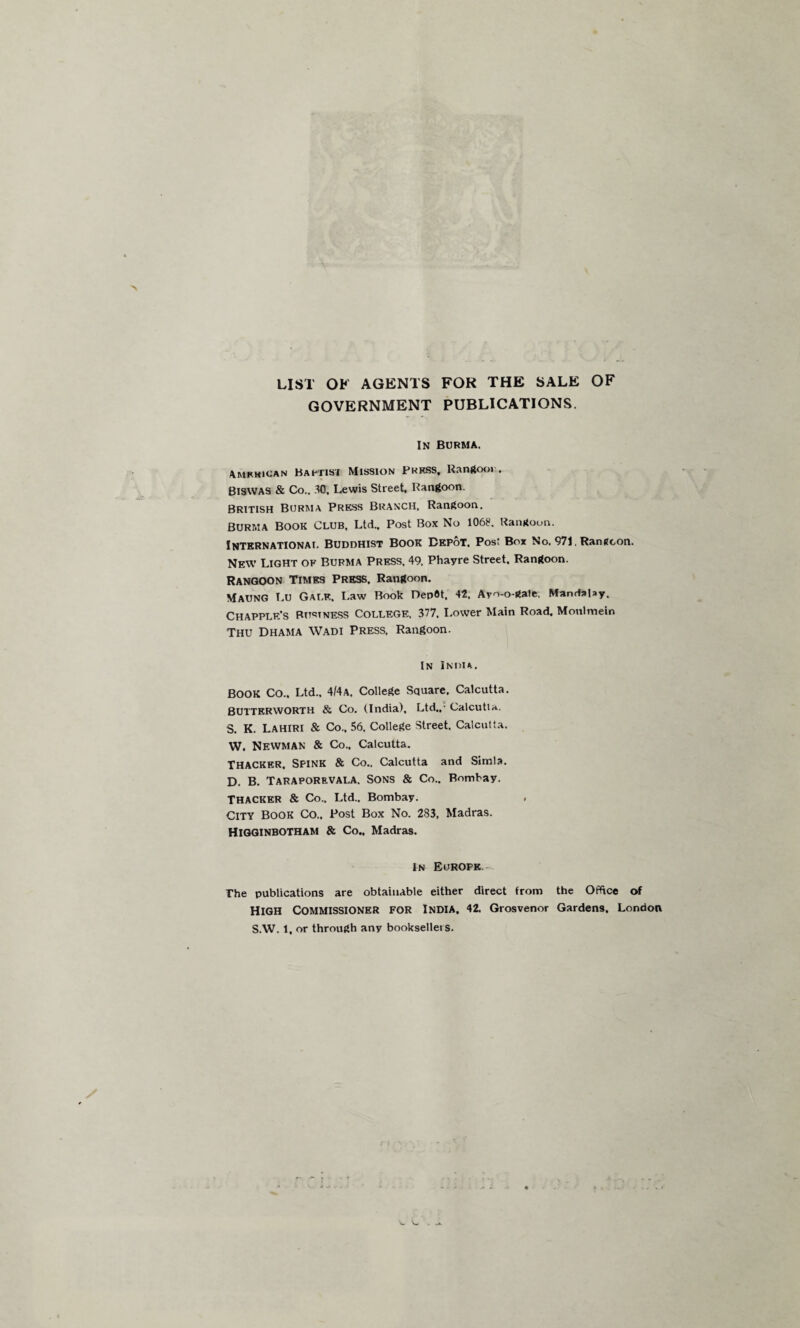 LIST OK AGENTS FOR THE SALE OF GOVERNMENT PUBLICATIONS. IN BURMA. American Baptist Mission Pkkss, Rangoon. Biswas & Co., 30. Lewis Street, Rangoon. British Burma Press Branch, Rangoon. BURMA Book Club, Ltd., Post Box No 1062. Rangoon. INTERNATIONA!. BUDDHIST BOOK BEPoT. Post Box No. 971, Rangoon. New Light of Burma Press. 49, Phayre Street. Rangoon. Rangoon Times Press. Rangoon. MAUNG T.U Gai.e. Law Book DepOt, 42. Ar^-o-gate. Mandalay, Chapplf/s Business College. 377. Lower Main Road. Moulmeln Thu Dhama Wadi Press. Rangoon. In India. BOOK CO.. Ltd.. 4/4A. College Square. Calcutta. BUTTERWORTH & Co. (India), Ltd..- Calcutta. S. K. Lahiri & Co.. 56. College Street. Calcutta. W. Newman & Co.. Calcutta. Thacker. Spink & Co.. Calcutta and Simla. D. B. Taraporrvala. Sons & Co.. Bombay. Thacker & Co.. Ltd.. Bombay. . City book Co., Post Box No. 283, Madras. Higginbotham & Co., Madras. In Europe. The publications are obtainable either direct from the Office of HIGH COMMISSIONER FOR India. 42. Grosvenor Gardens. London S.W. 1, or through any booksellers.