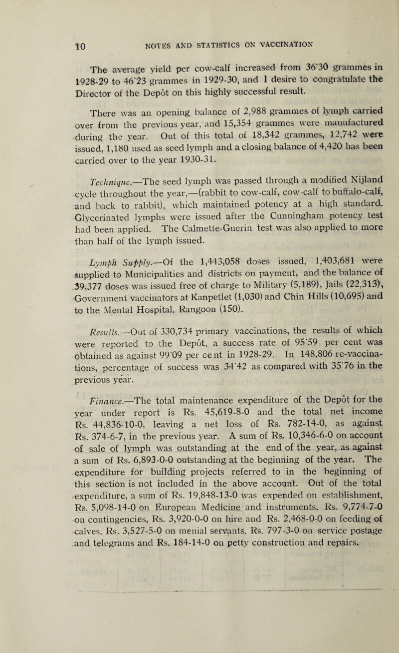 The average yield per cow-calf increased from 36” 30 grammes in 1928-29 to 46‘23 grammes in 1929-30, and I desire to congratulate the Director of the Depot on this highly successful result. There was an opening balance of 2,988 grammes of lymph carried over from the previous year, and 15,354 grammes were manufactured during the year. Out of this total of 18,342 grammes, 12,742 were issued, 1,180 used as seed lymph and a closing balance of 4,420 has been carried over to the year 1930-31. Technique.—The seed lymph was passed through a modified Nijland cycle throughout the year,—(rabbit to cow-calf, cow-calf to buffalo-calf, and back to rabbit), which maintained potency at a high standard. Glycerinated lymphs were issued after the Cunningham potency test had been applied. The Calmette-Guerin test was also applied to more than half of the lymph issued. Lymph Supply.—Of the 1,443,058 doses issued, 1,403,681 were supplied to Municipalities and districts on payment, and the balance of 39,377 doses was issued free of charge to Military (5,189), Jails (22,313), Government vaccinators at Kanpetlet (1,030) and Chin Hills (10,695) and to the Mental Hospital, Rangoon (150). Results.—Out of 330,734 primary vaccinations, the results of which were reported to the Depot, a success rate of 95’59 per cent was obtained as against 99'09 per cent in 1928-29. In 148,806 re-vaccina¬ tions, percentage of success was 34'42 as compared with 3576 in the previous year. Finance.—The total maintenance expenditure of the Depot for the year under report is Rs. 45,619-8-0 and the total net income Rs. 44,836-10-0, leaving a net loss of Rs. 782-14-0, as against Rs. 374-6-7, in the previous year. A sum of Rs. 10,346-6-0 on account of sale of lymph was outstanding at the end of the year, as against a sum of Rs. 6,893-0-0 outstanding at the beginning of the year. The expenditure for building projects referred to in the beginning of this section is not included in the above account. Out of the total expenditure, a sum of Rs. 19,848-13-0 was expended on establishment, Rs. 5,098-14-0 on European Medicine and instruments, Rs. 9,774-7-0 on contingencies, Rs. 3,920-0-0 on hire and Rs. 2,468-0-0 on feeding of calves, Rs. 3,527-5-0 on menial servants, Rs. 797-3-0 on service postage and telegrams and Rs. 184-14-0 on petty construction and repairs.